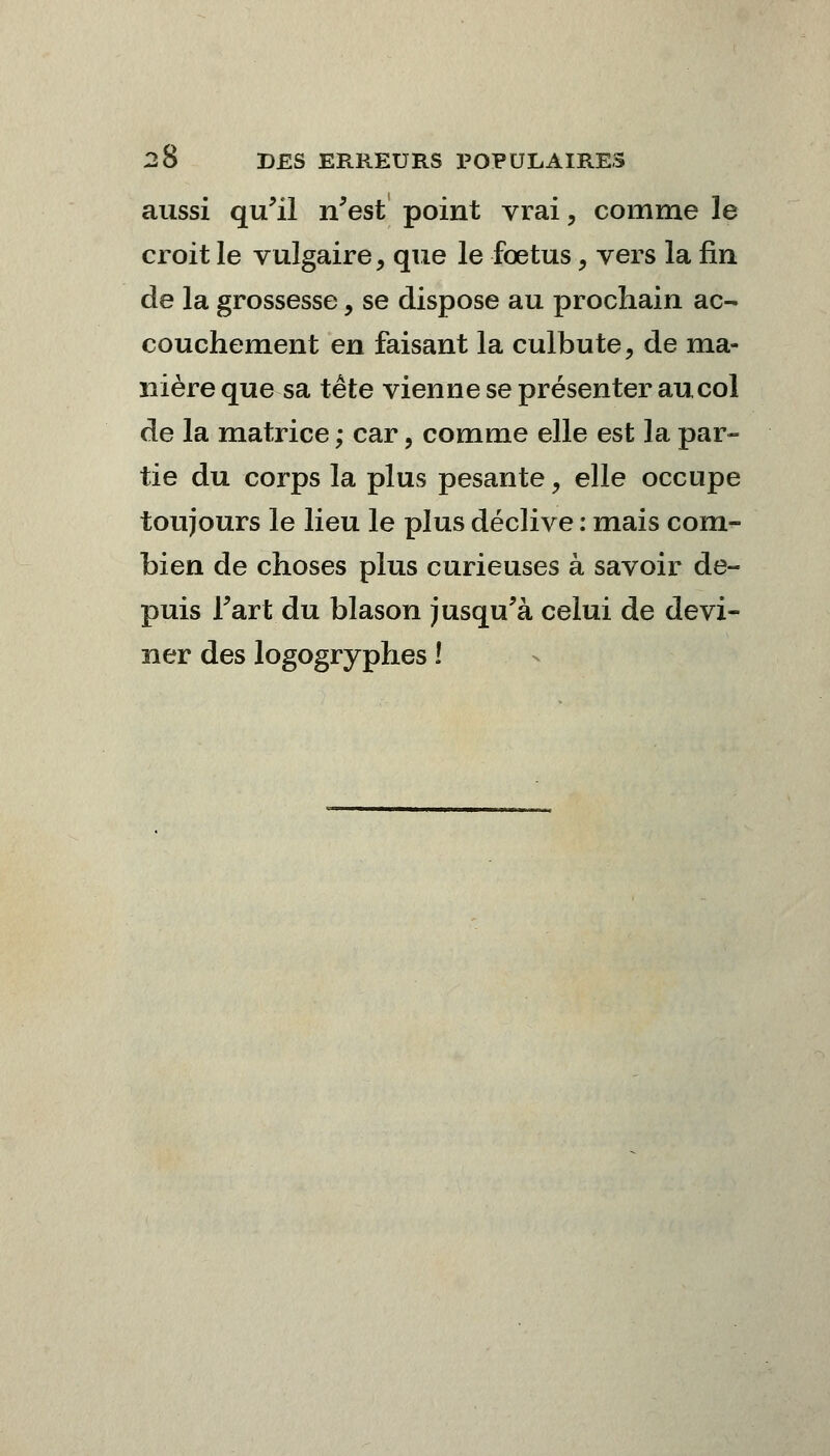 aussi qu'il n'est point vrai, comme le croit le vulgaire, que le fœtus, vers la fin de la grossesse, se dispose au prochain ac- couchement en faisant la culbute, de ma- nière que sa tête vienne se présenter au col de la matrice ; car, comme elle est la par- tie du corps la plus pesante, elle occupe toujours le lieu le plus déclive : mais com- bien de choses plus curieuses à savoir de- puis Fart du blason jusqu'à celui de devi- ner des logogryphes !