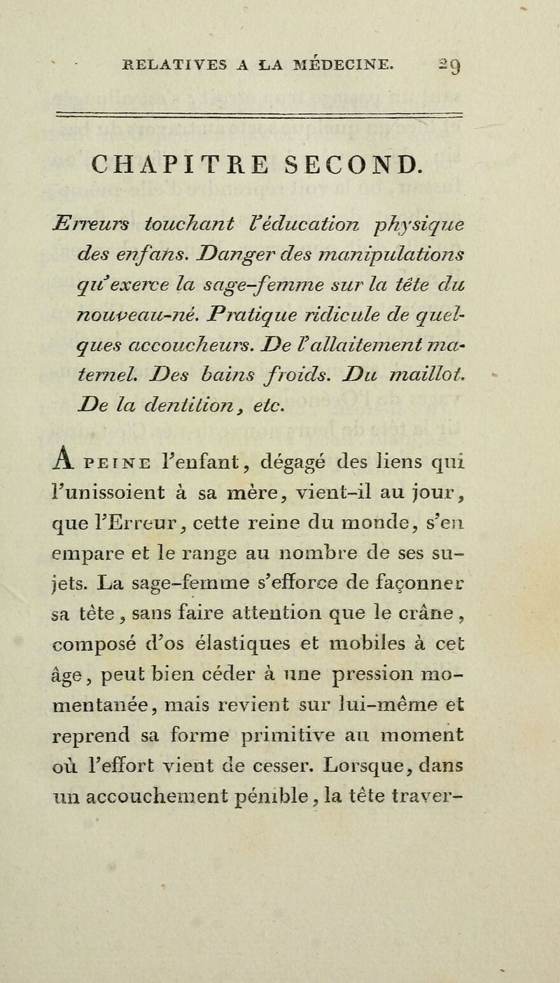 CHAPITRE SECOND. Erreurs touchant l'éducation physique des enfans. Danger des manipulations qu exerce la sage-femme sur la tête du nouveau-né. Pratique ridicule de quel- ques accoucheurs. De Vallaitement ma* ternel Des bains froids. Du maillot. De la dentition, etc. A peine l'enfant, dégagé des liens qui i'unissoient à sa mère, vient-il au jour, que l'Erreur, cette reine du monde, s'en empare et le range au nombre de ses su- jets. La sage-femme s'efforce de façonner sa tète, sans faire attention que le crâne , composé d'os élastiques et mobiles à cet âge, peut bien céder à une pression mo- mentanée, mais revient sur lui-même et reprend sa forme primitive au moment où l'effort vient de cesser. Lorsque, dans un accouchement pénible, la tête traver-