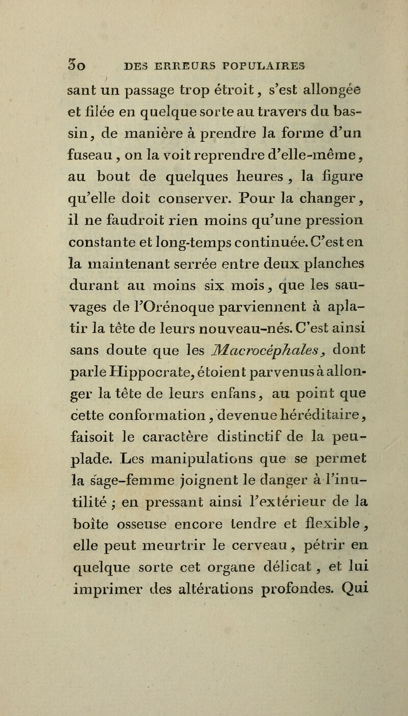 sant un passage trop étroit, s'est allongée et filée en quelque sorte au travers du bas- sin, de manière à prendre la forme d'un fuseau, on la voit reprendre d'elle-même, au bout de quelques heures , la figure qu'elle doit conserver. Pour la changer, il ne faudroit rien moins qu'une pression constante et long-temps continuée. C'est en ïa maintenant serrée entre deux planches durant au moins six mois, que les sau- vages de FOrénoque parviennent à apla- tir la tête de leurs nouveau-nés. C'est ainsi sans doute que les Macrocèphales, dont parle Hippocrate, étoient parvenus à allon- ger la tête de leurs enfans, au point que cette conformation, devenue héréditaire, faisoit le caractère distinctif de la peu- plade. Les manipulations que se permet ïa sage-femme joignent le danger à l'inu- tilité ; en pressant ainsi l'extérieur de la boîte osseuse encore tendre et flexible, elle peut meurtrir le cerveau, pétrir en quelque sorte cet organe délicat , et lui imprimer des altérations profondes. Qui