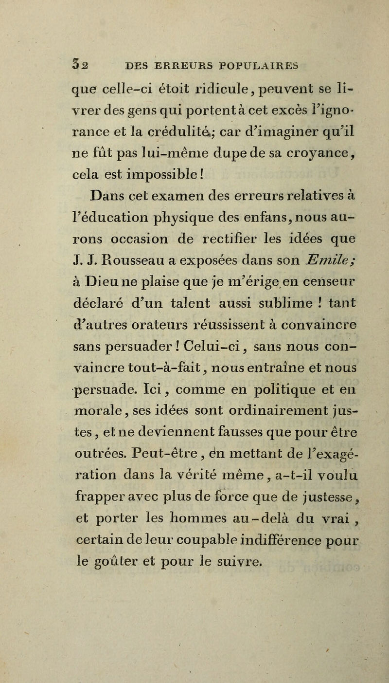 que celle-ci étoit ridicule, peuvent se li- vrer des gens qui portent à cet excès l'igno- rance et la crédulité»; car d'imaginer qu'il ne fût pas lui-même dupe de sa croyance, cela est impossible ! Dans cet examen des erreurs relatives à l'éducation physique des enfans,nous au- rons occasion de rectifier les idées que J. J. Rousseau a exposées dans son Emile; à Dieu ne plaise que je m'érige en censeur déclaré d'un talent aussi sublime ! tant d'autres orateurs réussissent à convaincre sans persuader! Celui-ci, sans nous con- vaincre tout-à-fait, nous entraîne et nous persuade. Ici, comme en politique et en morale, ses idées sont ordinairement jus- tes , et ne deviennent fausses que pour être outrées. Peut-être, en mettant de l'exagé- ration dans la vérité même, a-t-il voulu frapper avec plus de force que de justesse, et porter les hommes au-delà du vrai , certain de leur coupable indifférence pour le goûter et pour le suivre.