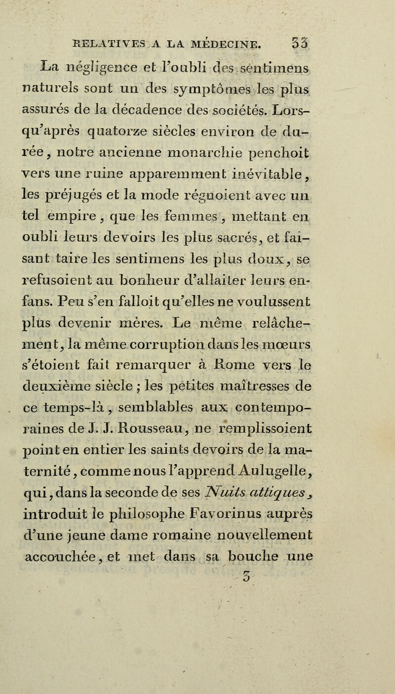 La négligence et l'oubli des senti mens naturels sont un des symptômes les plus assurés de la décadence des sociétés. Lors- qu'après quatorze siècles environ de du- rée, notre ancienne monarchie penchoit vers une ruine apparemment inévitable, les préjugés et la mode régnoient avec un tel empire, que les femmes, mettant en oubli leurs devoirs les plus sacrés, et fai- sant taire les sentimens les plus doux, se refusoient au bonheur d'allaiter leurs en- fans. Peu s'en falloit qu'elles ne voulussent plus devenir mères. Le même relâche- ment, la même corruption dans les mœurs s'étoient fait remarquer à Rome vers le deuxième siècle ; les petites maîtresses de ce temps-là, semblables aux contempo- raines de J. J. Rousseau, ne remplissoient point en entier les saints devoirs de la ma- ternité , comme nous l'apprend Aulugelle, qui, dans la seconde de ses Nuits attiques > introduit le philosophe Favorinus auprès d'une jeune dame romaine nouvellement accouchée, et met dans sa bouche une