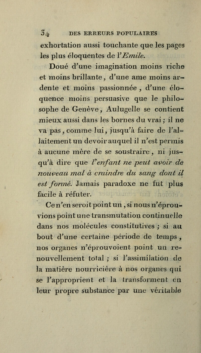 exhortation aussi touchante que les pages les plus éloquentes de Y Emile. Doué d'une imagination moins riche et moins brillante, d'une ame moins ar- dente et moins passionnée , d'une élo- quence moins persuasive que le philo- sophe de Genève, Aulugelle se contient mieux aussi dans les bornes du vrai ; il ne va pas, comme lui, jusqu'à faire de l'al- laitement un devoir auquel il n'est permis à aucune mère de se soustraire, ni jus- qu'à dire que Venfant ne peut avoir de nouveau mal à craindre du sang dont il est formé. Jamais paradoxe ne fut plus facile à réfuter. Cen'en seroit point un, si nous n'éprou- vions point une transmutation continuelle dans nos molécules constitutives ; si au bout d'une certaine période de temps , nos organes n'éprouvoient point un re- nouvellement total ; si l'assimilation de la matière nourricière à nos organes qui se l'approprient et la transforment en leur propre substance par une véritable