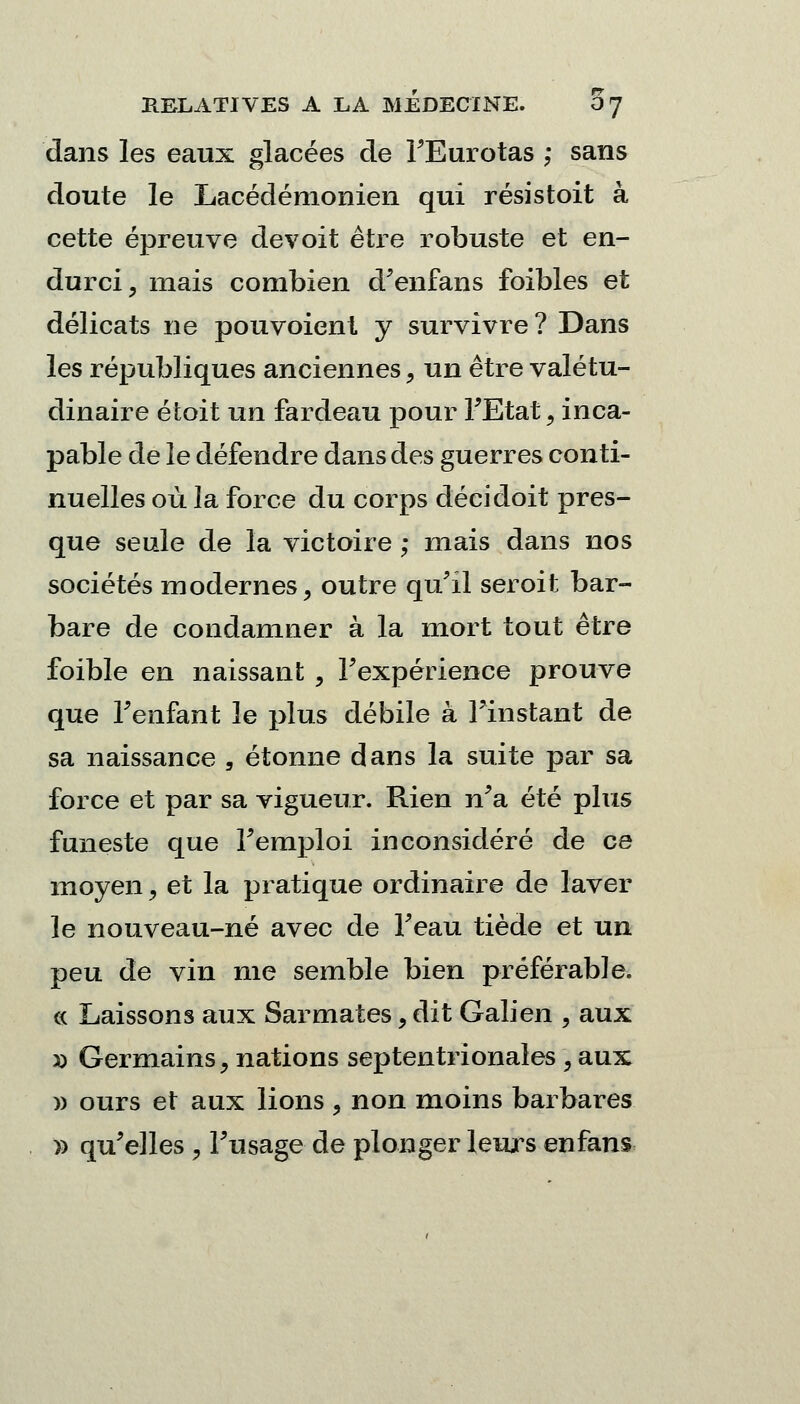 dans les eaux glacées de FEurotas ; sans doute le Lacédémonien qui résistoit à cette épreuve devoit être robuste et en- durci, mais combien d'enfans foibles et délicats ne pouvoienl y survivre ? Dans les républiques anciennes, un être valétu- dinaire étoit un fardeau pour FEtat, inca- pable de le défendre dans des guerres conti- nuelles où la force du corps décidoit pres- que seule de la victoire ; mais dans nos sociétés modernes, outre qu'il seroit bar- bare de condamner à la mort tout être foible en naissant , Fexpérience prouve que Fenfant le plus débile à Finstant de sa naissance , étonne dans la suite par sa force et par sa vigueur. Rien n'a été plus funeste que Femploi inconsidéré de ce moyen, et la pratique ordinaire de laver le nouveau-né avec de Feau tiède et un peu de vin nie semble bien préférable, ce Laissons aux Sarmates, dit Galien , aux » Germains, nations septentrionales, aux » ours et aux lions, non moins barbares » qu'elles , Fusage de plonger leurs enfans