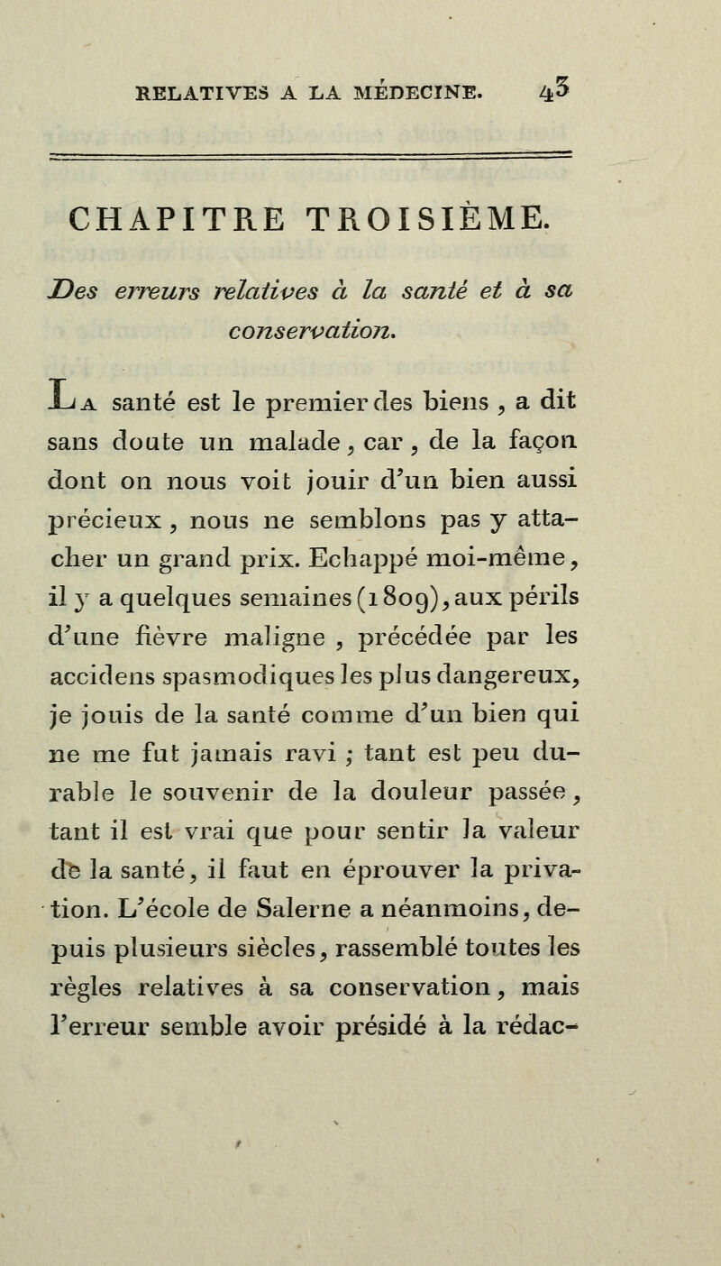 CHAPITRE TROISIÈME. Des erreurs relatives à la santé et à sa conservation. JLa santé est le premier des biens , a dit sans doute un malade, car, de la façon dont on nous voit jouir d'un bien aussi précieux , nous ne semblons pas y atta- cher un grand prix. Echappé moi-même, il y a quelques semaines (1809), aux périls d'une lièvre maligne , précédée par les accidens spasmodiques les plus dangereux, je jouis de la santé comme d'un bien qui ne me fut jamais ravi ; tant est peu du- rable le souvenir de la douleur passée, tant il est vrai que pour sentir la valeur dfe la santé, il faut en éprouver la priva- tion. L'école de Salerne a néanmoins, de- puis plusieurs siècles, rassemblé toutes les règles relatives à sa conservation, mais l'erreur semble avoir présidé à la rédac-