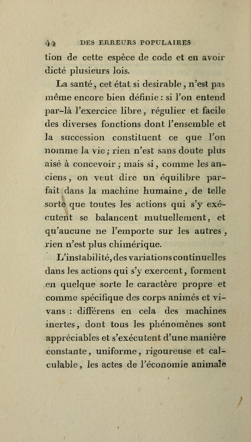 tion de cette espèce de code et en avoir dicté plusieurs lois. La santé, cet état si désirable, n'est pas même encore bien définie : si Ton entend par-là l'exercice libre \ régulier et facile des diverses fonctions dont l'ensemble et la succession constituent ce que l'on nomme la vie; rien n'est sans doute plus aisé à concevoir ; mais si, comme les an- ciens , on veut dire un équilibre par- fait dans la machine humaine ? de telle sorte que toutes les actions qui s'y exé- cutent se balancent mutuellement, et qu'aucune ne l'emporte sur les autres , rien n'est plus chimérique. L'instabilité, des variations continuelles dans les actions qui s'y exercent, forment en quelque sorte le caractère propre et comme spécifique des corps animés et vi- vans : différens en cela des machines inertes, dont tous les phénomènes sont appréciables et s'exécutent d'une manière constante, uniforme, rigoureuse et cal- culable, les actes de l'économie animale