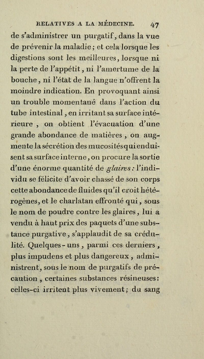 de s'administrer un purgatif, dans la vue de prévenir la maladie ; et cela lorsque les digestions sont les meilleures, lorsque ni la perte de Fappétit, ni l'amertume de la bouche, ni l'état de la langue n'offrent la moindre indication. En provoquant ainsi un trouble momentané dans Faction du tube intestinal, en irritant sa surface inté- rieure , on obtient l'évacuation d'une grande abondance de matières , on aug- mente la sécrétion des mucosités qui endui- sent sa surface interne, on procure la sortie d'une énorme quantité de glaùvs : l'indi- vidu se félicite d'avoir chassé de son corps cette abondance de fluides q u'il croit hété- rogènes, et le charlatan effronté qui, sous le nom de poudre contre les glaires, lui a vendu à haut prix des paquets d'une subs- tance purgative, s'applaudit de sa crédu- lité. Quelques - uns , parmi ces derniers , plus impudens et plus dangereux, admi- nistrent, sous le nom de purgatifs de pré- caution , certaines substances résineuses: celles-ci irritent plus vivement; du sang