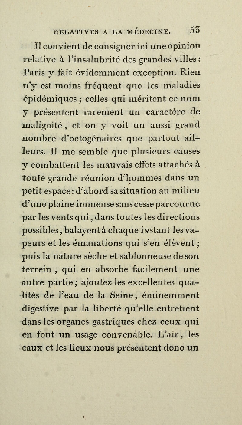 Il convient de consigner ici une opinion relative à l'insalubrité des grandes villes ; Paris y fait évidemment exception. Rien n'y est moins fréquent que les maladies épidémiques ; celles qui méritent ce nom y présentent rarement un caractère de malignité, et on y voit un aussi grand nombre d'octogénaires que partout ail- leurs. Il me semble que plusieurs causes y combattent les mauvais effets attachés à toute grande réunion d'hommes dans un petit espace: d'abord sa situation au milieu d'une plaine immense sans cesse parco urue par les vents qui, dans toutes les directions possibles, balayent à chaque instant les va- peurs et les émanations qui s'en élèvent; puis la nature sèche et sablonneuse de son terrein > qui en absorbe facilement une autre partie; ajoutez les excellentes qua- lités de l'eau de la Seine, éminemment digestive par la liberté qu'elle entretient dans les organes gastriques chez ceux qui en font un usage convenable. L'air, les eaux et les lieux nous présentent donc un