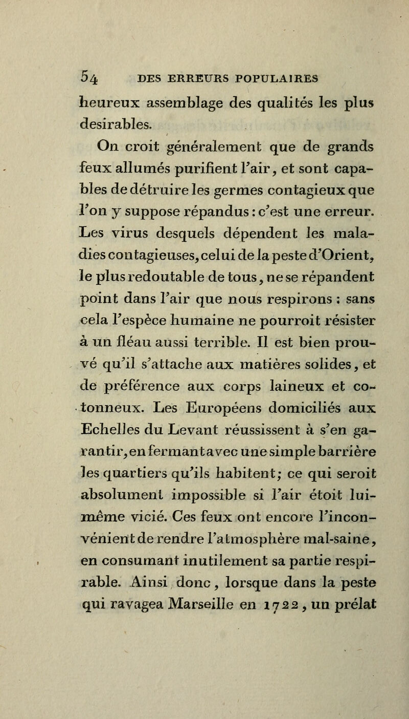 heureux assemblage des qualités les plus désirables. On croit généralement que de grands feux allumés purifient Fair, et sont capa- bles de détruire les germes contagieux que Ton y suppose répandus : c'est une erreur. Les virus desquels dépendent les mala- dies contagieuses, cel ui de la peste d'Orient, le plus redoutable de tous, ne se répandent point dans Fair que nous respirons ; sans cela Fespèce humaine ne pourroit résister à un fléau aussi terrible. Il est bien prou- vé qu'il s'attache aux matières solides, et de préférence aux corps laineux et co- tonneux. Les Européens domiciliés aux Echelles du Levant réussissent à s'en ga- rantir,en fermant avec une simple barrière les quartiers qu'ils habitent; ce qui seroit absolument impossible si Fair étoit lui- même vicié. Ces feux ont encore l'incon- vénient de rendre l'atmosphère mal-saine, en consumant inutilement sa partie respi- rable. Ainsi donc, lorsque dans la peste qui ravagea Marseille en 17 2 2 , un prélat