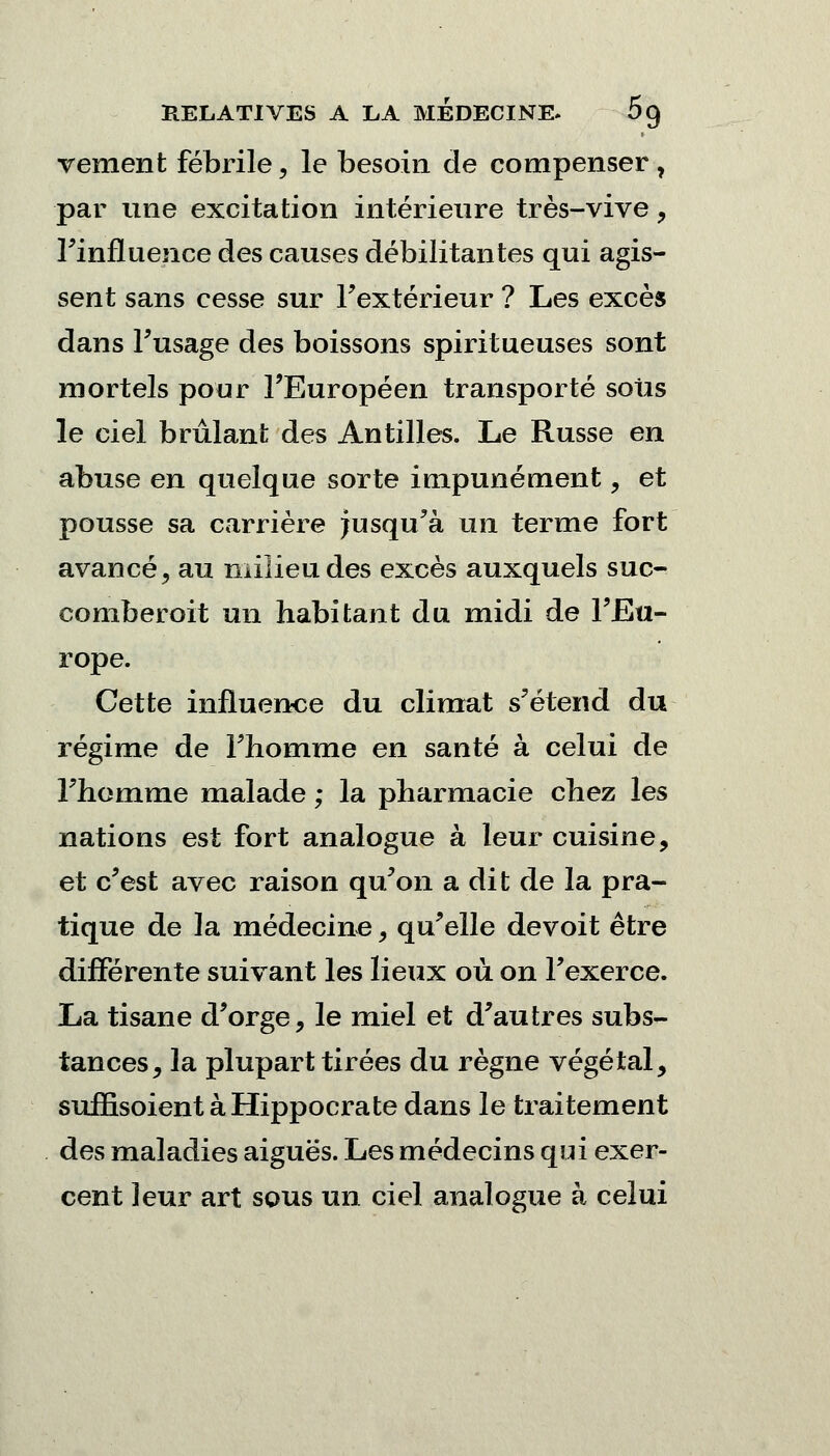 vement fébrile, le besoin de compenser, par une excitation intérieure très-vive , l'influence des causes débilitantes qui agis- sent sans cesse sur Fextérieur ? Les excès dans l'usage des boissons spiritueuses sont mortels pour l'Européen transporté sous le ciel brûlant des Antilles. Le Russe en abuse en quelque sorte impunément, et pousse sa carrière Jusqu'à un terme fort avancé, au milieu des excès auxquels suc- comberoit un habitant du midi de l'Eu- rope. Cette influence du climat s'étend du régime de l'homme en santé à celui de l'homme malade ; la pharmacie chez les nations est fort analogue à leur cuisine, et c'est avec raison qu'on a dit de la pra- tique de la médecine, qu'elle de voit être différente suivant les lieux où on l'exerce. La tisane d'orge, le miel et d'autres subs- tances, la plupart tirées du règne végétal, suffisoient àHippocrate dans le traitement des maladies aiguës. Les médecins qui exer- cent leur art sous un ciel analogue à celui