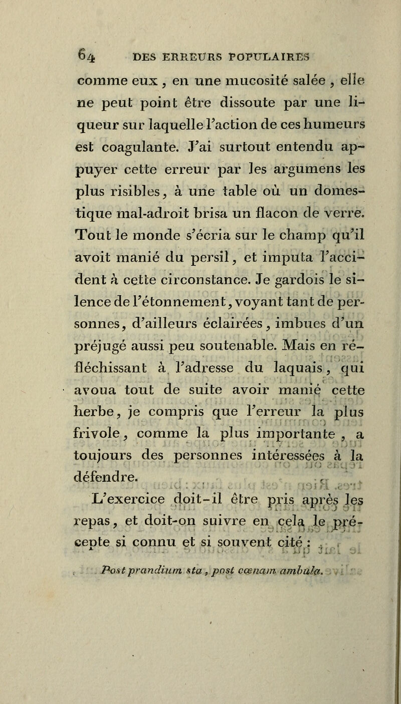 comme eux , en une mucosité salée , elle ne peut point être dissoute par une li- queur sur laquelle Faction de ces humeurs est coagulante. J'ai surtout entendu ap- puyer cette erreur par les argumens les plus risibles, à une table où un domes- tique mal-adroit brisa un flacon de verre. Tout le monde s'écria sur le champ qu'il avoit manié du persil, et imputa l'acci- dent k cette circonstance. Je gardois le si- lence de Fétonnement , voyant tant de per- sonnes, d'ailleurs éclairées, imbues d'un préjugé aussi peu souteuable. Mais en ré- fléchissant à. l'adresse du laquais, qui avoua tout de suite avoir manié cette herbe, je compris que l'erreur la plus frivole, comme la plus importante . a toujours des personnes intéressées à la défendre. L'exercice doit-il être pris après les repas, et doit-on suivre en cela le pré- cepte si connu et si souvent cité : JPost prandiutn sta , post cœnam arnhula.