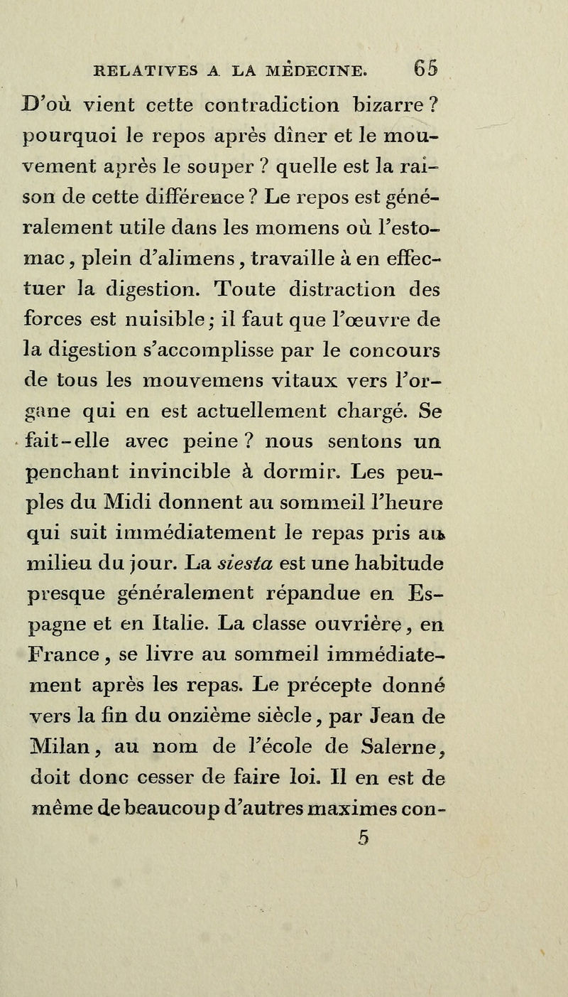 D'où vient cette contradiction bizarre ? pourquoi le repos après dîner et le mou- vement après le souper ? quelle est la rai- son de cette différence ? Le repos est géné- ralement utile dans les momens où l'esto- mac, plein d'aliraens, travaille à en effec- tuer la digestion. Toute distraction des forces est nuisible; il faut que l'œuvre de la digestion s'accomplisse par le concours de tous les mouvemens vitaux vers l'or- gane qui en est actuellement chargé. Se fait-elle avec peine ? nous sentons un penchant invincible à dormir. Les peu- ples du Midi donnent au sommeil l'heure qui suit immédiatement le repas pris au* milieu du jour. La siesta est une habitude presque généralement répandue en Es- pagne et en Italie. La classe ouvrière, en France, se livre au sommeil immédiate- ment après les repas. Le précepte donné vers la fin du onzième siècle, par Jean de Milan, au nom de l'école de Salerne, doit donc cesser de faire loi. Il en est de même de beaucoup d'autres maximes con- 5