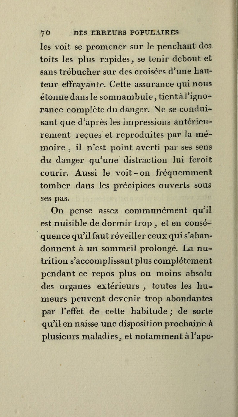 les voit se promener sur le penchant àe§ toits les plus rapides, se tenir debout et sans trébucher sur des croisées d'une hau- teur effrayante. Cette assurance qui nous étonne dans le somnambule, tient à l'igno- rance complète du danger. Ne se condui- sant que d'après les impressions antérieu- rement reçues et reproduites par la mé- moire 3 il n'est point averti par ses sens du danger qu'une distraction lui feroit courir. Aussi le voit-on fréquemment tomber dans les précipices ouverts sous ses pas. On pense assez communément qu'il est nuisible de dormir trop , et en consé- quence qu'il faut réveiller ceux qui s'aban- donnent à un sommeil prolongé. La nu- trition s'accomplissantplus complètement pendant ce repos plus ou moins absolu des organes extérieurs , toutes les hu- meurs peuvent devenir trop abondantes par l'effet de cette habitude ; de sorte qu'il en naisse une disposition prochaine à plusieurs maladies, et notamment àl'apo-