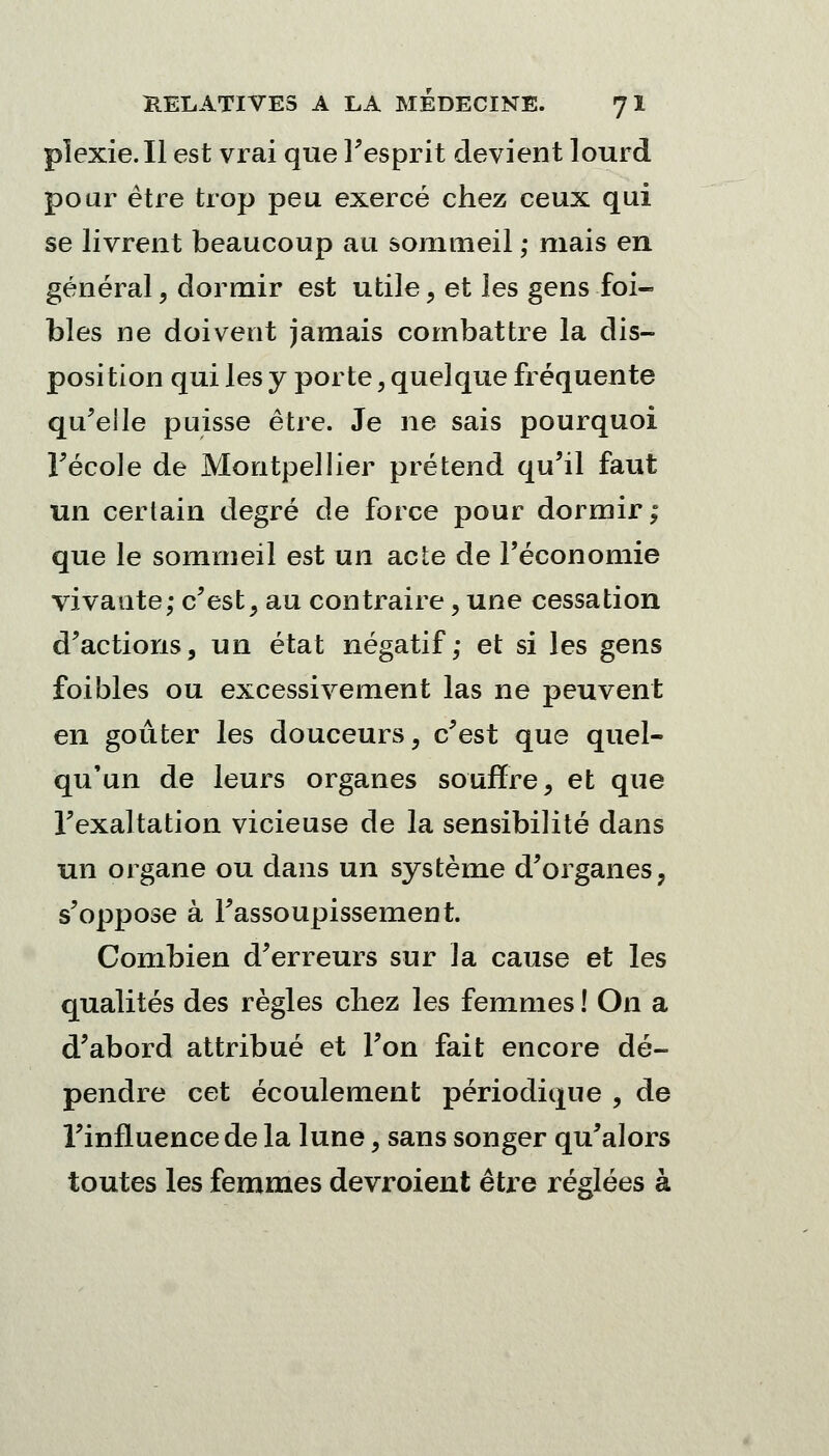 pïexie.Il est vrai que l'esprit devient lourd pour être trop peu exercé chez ceux qui se livrent beaucoup au sommeil ; mais en général, dormir est utile, et les gens foi- blés ne doivent jamais combattre la dis- position qui les y porte, quelque fréquente qu'elle puisse être. Je ne sais pourquoi Fécole de Montpellier prétend qu'il faut un certain degré de force pour dormir; que le sommeil est un acte de l'économie vivante; c'est, au contraire, une cessation d'actions, un état négatif; et si les gens foi blés ou excessivement las ne peuvent en goûter les douceurs, c'est que quel- qu'un de leurs organes souffre, et que l'exaltation vicieuse de la sensibilité dans un organe ou dans un système d'organes, s'oppose à l'assoupissement. Combien d'erreurs sur la cause et les qualités des règles chez les femmes ! On a d'abord attribué et l'on fait encore dé- pendre cet écoulement périodique , de l'influence de la lune, sans songer qu'alors toutes les femmes devroient être réglées à