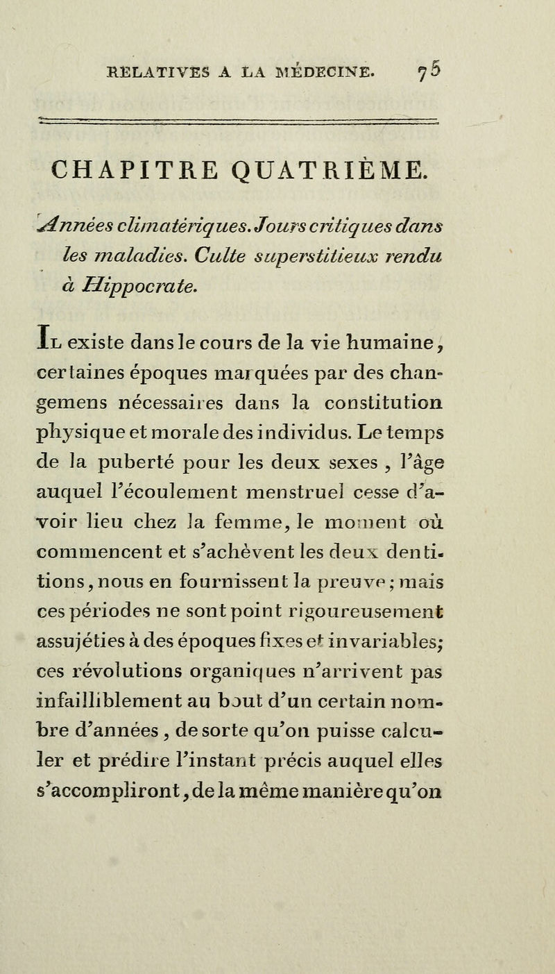 CHAPITRE QUATRIÈME. .Années cliinatèriques. Jours critiques dans les maladies. Culte superstitieux rendu à Hippocrate. Il existe dans le cours de la vie humaine, certaines époques marquées par des chan- gemens nécessaires dans la constitution physique et morale des individus. Le temps de la puberté pour les deux sexes ? Page auquel l'écoulement menstruel cesse d'a- voir lieu chez la femme, le moment où commencent et s'achèvent les deux denti- tions, nous en fournissent la preuve ; mais ces périodes ne sont point rigoureusement assujéties à des époques fixes et invariables; ces révolutions organiques n'arrivent pas infailliblement au bout d'un certain nom- bre d'années , de sorte qu'on puisse calcu- ler et prédire l'instant précis auquel elles s'accompliront, de la même manière qu'on