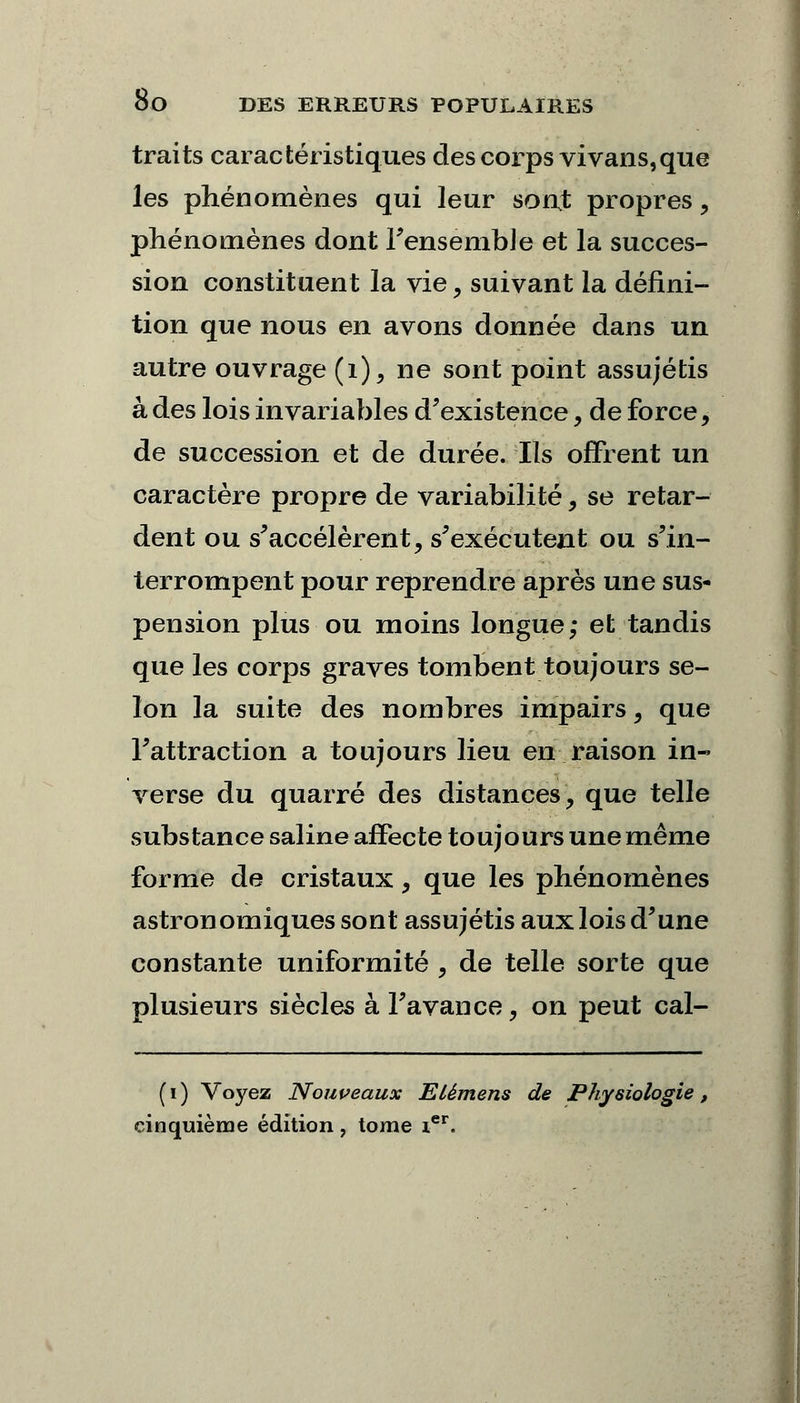 traits caractéristiques des corps vivans,que les phénomènes qui leur sont propres, phénomènes dont Fensemble et la succes- sion constituent la vie, suivant la défini- tion que nous en avons donnée dans un autre ouvrage (1), ne sont point assujétis à des lois invariables d'existence , de force, de succession et de durée. Ils offrent un caractère propre de variabilité, se retar- dent ou s'accélèrent, s'exécutent ou s'in- terrompent pour reprendre après une sus- pension plus ou moins longue; et tandis que les corps graves tombent toujours se- lon la suite des nombres impairs, que l'attraction a toujours lieu en raison in- verse du quarré des distances, que telle substance saline affecte toujours une même forme de cristaux, que les phénomènes astron omiques sont assujétis aux lois d'une constante uniformité , de telle sorte que plusieurs siècles à l'avance, on peut cal- (i) Voyez Nouveaux Elémens de Physiologie cinquième édition , tome ier.