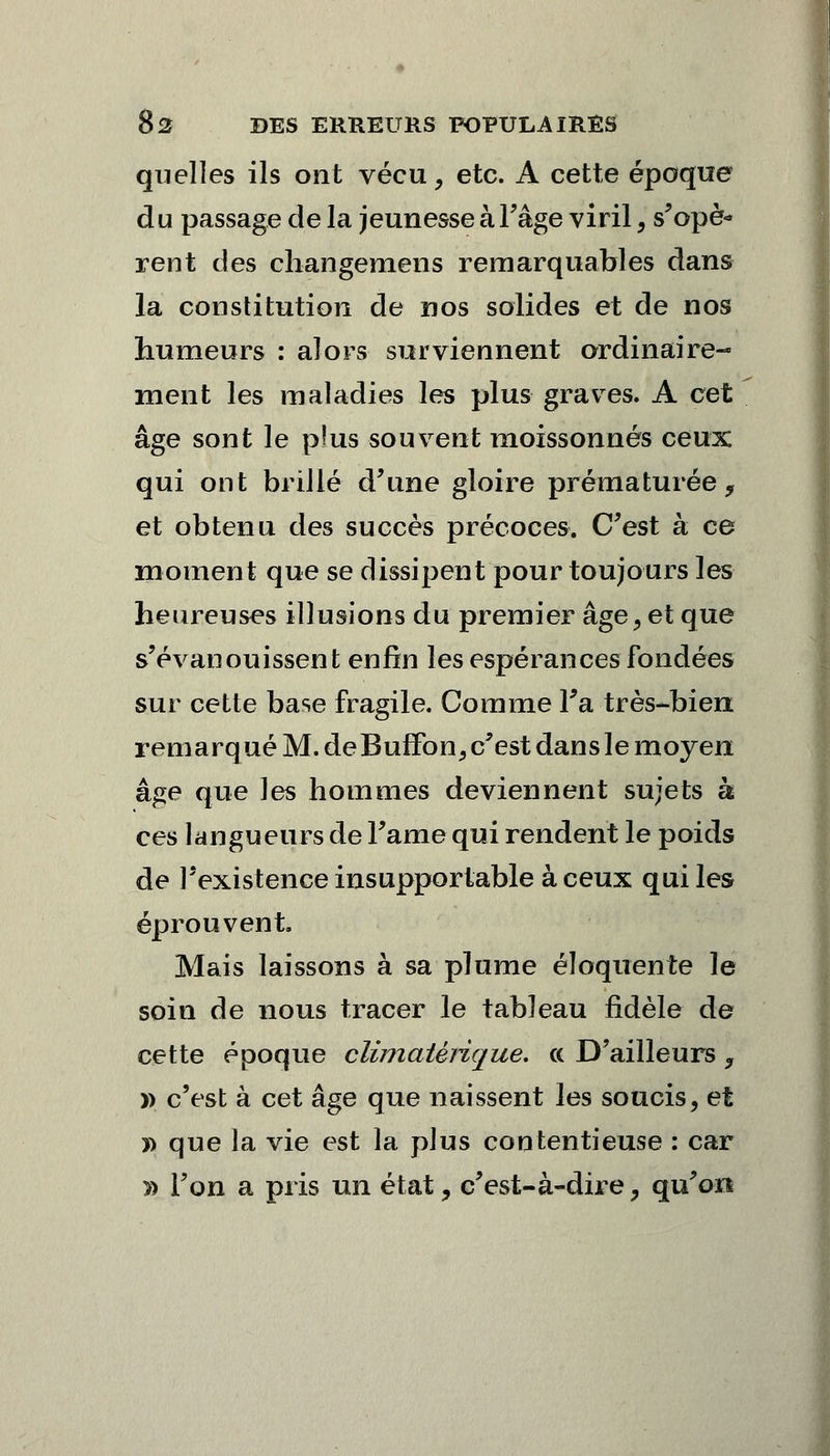 quelles ils ont vécu, etc. A cette époque du passage de la jeunesse à l'âge viril, s'opè- rent des changemens remarquables dans la constitution de nos solides et de nos humeurs : alors surviennent ordinaire- ment les maladies les plus graves. A cet âge sont le pîus souvent moissonnés ceux qui ont brillé d'une gloire prématurée, et obtenu des succès précoces. C'est à ce moment que se dissipent pour toujours les heureuses illusions du premier âge, et que s'évanouissent enfin les espérances fondées sur cette base fragile. Comme l'a-très-bien remarqué M. deBuffon,c'est dans le moyen âge que les hommes deviennent sujets k ces langueurs de Famé qui rendent le poids de l'existence insupportable à ceux qui les éprouvent. Mais laissons à sa plume éloquente le soin de nous tracer le tableau fidèle de cette époque climatèrique. a D'ailleurs , » c'est à cet âge que naissent les soucis, et » que la vie est la plus contentieuse : car » l'on a pris un état, c'est-à-dire, qu'on