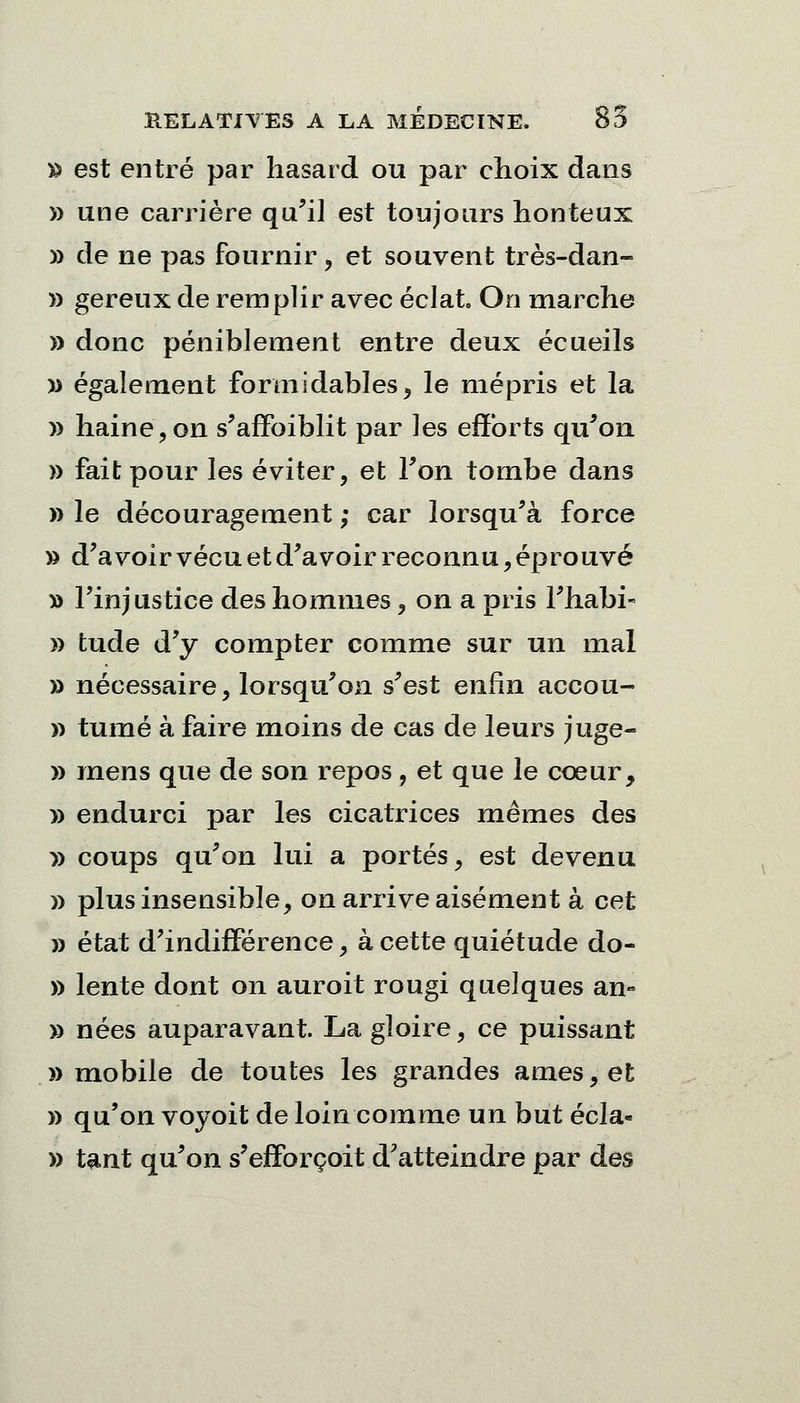 » est entré par hasard ou par choix dans » une carrière qu'il est toujours honteux » de ne pas fournir, et souvent très-dan- » gereux de remplir avec éclat On marche » donc péniblement entre deux écueils » également formidables, le mépris et la )> haine, on s'affoiblit par les efforts qu'on » fait pour les éviter, et Ton tombe dans » le découragement ; car lorsqu'à force » d'avoir vécu et d'avoir reconnu, éprouvé » l'injustice des hommes, on a pris l'habi- » tude d'y compter comme sur un mal » nécessaire, lorsqu'on s'est enfin accou- » tumé à faire moins de cas de leurs juge- » mens que de son repos, et que le cœur, » endurci par les cicatrices mêmes des y> coups qu'on lui a portés, est devenu » plus insensible, on arrive aisément à cet » état d'indifférence, à cette quiétude do- » lente dont on auroit rougi quelques an» » nées auparavant. La gloire, ce puissant «mobile de toutes les grandes âmes, et » qu'on voyoit de loin comme un but écla- » tant qu'on s'effbrçoit d'atteindre par des