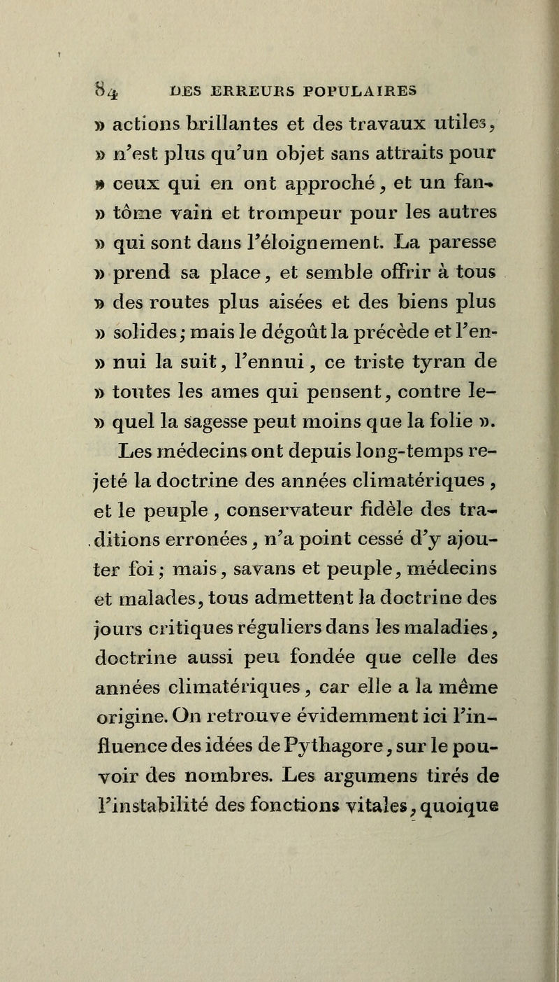 » actions brillantes et clés travaux utiles, » n'est plus qu'un objet sans attraits pour » ceux qui en ont approché, et un fan- » tome vain et trompeur pour les autres » qui sont dans Féloignement. La paresse y> prend sa place, et semble offrir à tous » des routes plus aisées et des biens plus » solides; mais le dégoût la précède et l'en- » nui la suit , l'ennui, ce triste tyran de » toutes les âmes qui pensent, contre le- » quel la sagesse peut moins que la folie ». Les médecins ont depuis long-temps re- jeté la doctrine des années climatériques , et le peuple , conservateur fidèle des tra- ditions erronées t n'a point cessé d'y ajou- ter foi; mais, savans et peuple, médecins et malades, tous admettent la doctrine des jours critiques réguliers dans les maladies, doctrine aussi peu fondée que celle des années climatériques, car elle a la même origine. On retrouve évidemment ici l'in- fluence des idées de Pythagore, sur le pou- voir des nombres. Les argumens tirés de l'instabilité des fonctions vitales, quoique