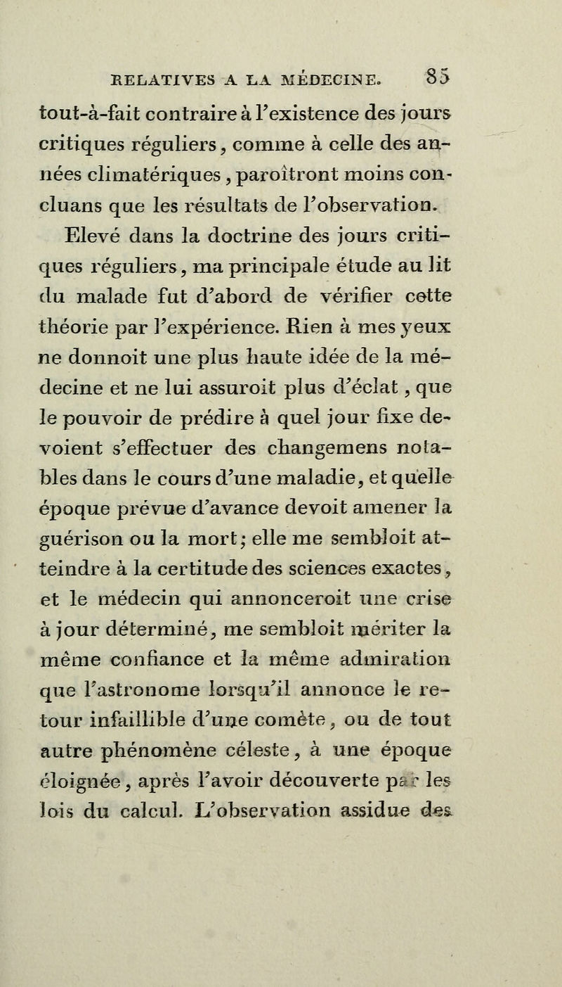 tout-à-fait contraire à l'existence des jours critiques réguliers, comme à celle des an- nées climatériques, paroîtront moins con- cluans que les résultats de l'observation. Elevé dans la doctrine des jours criti- ques réguliers, ma principale étude au lit du malade fut d'abord de vérifier cette théorie par l'expérience. Rien à mes yeux ne donnoit une plus haute idée de la mé- decine et ne lui assuroit plus d'éclat, que le pouvoir de prédire à quel jour fixe dé- voient s'effectuer des changemens nota- bles dans le cours d'une maladie, et quelle époque prévue d'avance devoit amener la guérison ou la mort; elle me sembloit at- teindre à la certitude des sciences exactes, et le médecin qui annonceront une crise à jour déterminé, me sembloit mériter la même confiance et la même admiration que l'astronome lorsqu'il annonce le re- tour infaillible d'une comète, ou de tout autre phénomène céleste, à une époque éloignée, après l'avoir découverte p& c les lois du calcul. L'observation assidue dea