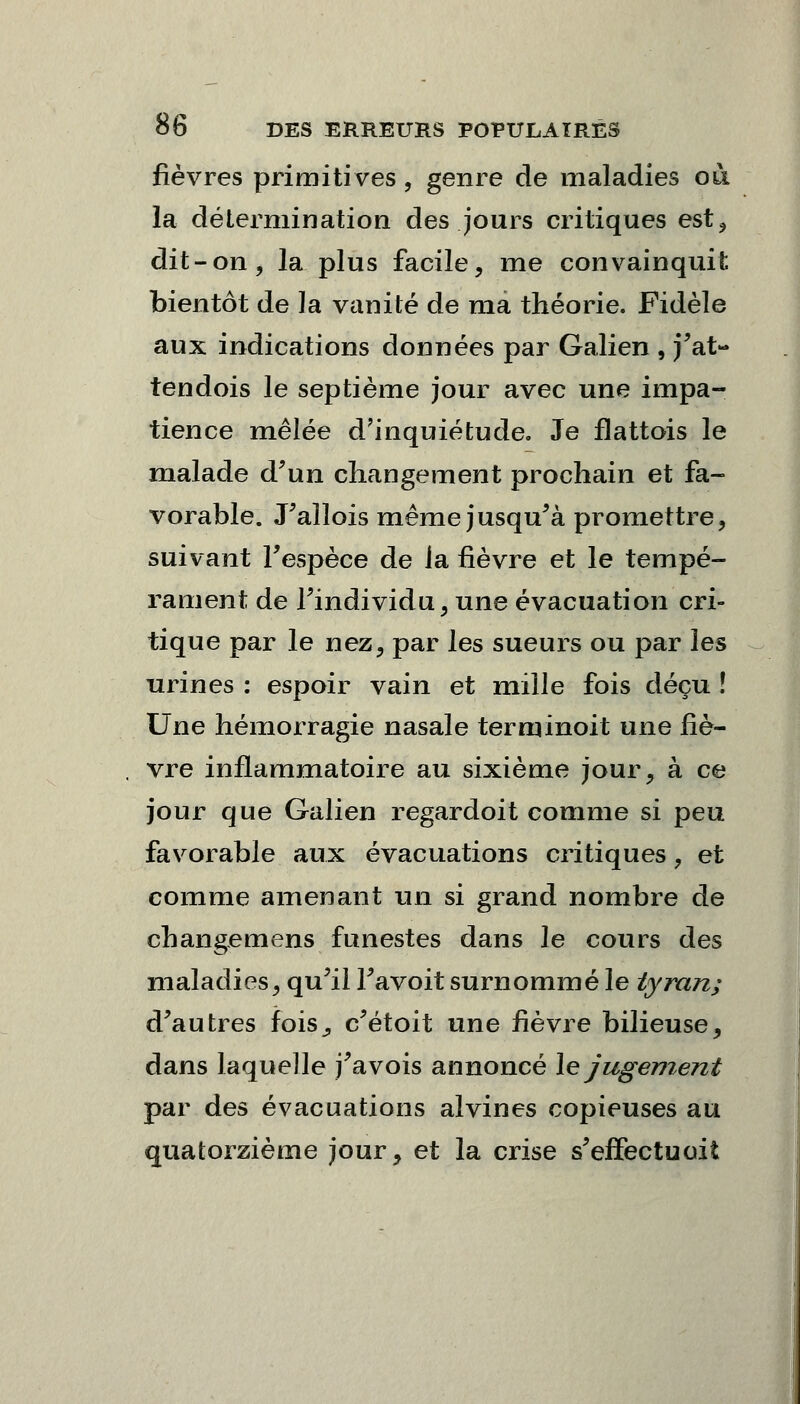 fièvres primitives, genre de maladies où la détermination des jours critiques est, dit-on, la plus facile, me convainquit bientôt de la vanité de ma théorie. Fidèle aux indications données par Galien , j'at- tendois le septième jour avec une impa- tience mêlée d'inquiétude. Je flattois le malade d'un changement prochain et fa- vorable. J'allois même jusqu'à promettre, suivant l'espèce de la fièvre et le tempé- rament de l'individu, une évacuation cri- tique par le nez, par les sueurs ou par les urines : espoir vain et mille fois déçu ! Une hémorragie nasale terminoit une fiè- vre inflammatoire au sixième jour, à ce jour que Galien regardoit comme si peu favorable aux évacuations critiques, et comme amenant un si grand nombre de changements funestes dans le cours des maladies, qu'il Favoit surnommé le tyran; d'autres fois,, c'étoit une fièvre bilieuse, dans laquelle j'avois annoncé le jugement par des évacuations alvines copieuses au quatorzième jour, et la crise s'effectuoii