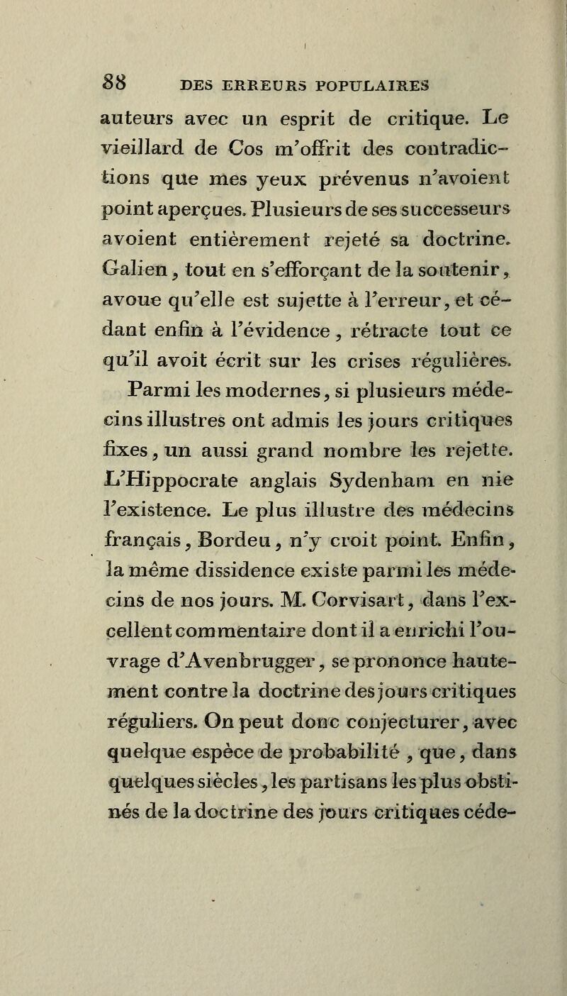 auteurs avec un esprit de critique. Le vieillard de Cos m'offrit des contradic- tions que mes yeux prévenus n'avoient point aperçues. Plusieurs de ses successeurs avoient entièrement rejeté sa doctrine. Galien, tout en s'efforçant de la soutenir ,. avoue qu'elle est sujette à Terreur, et cé- dant enfin à l'évidence , rétracte tout ce qu'il avoit écrit sur les crises régulières. Parmi les modernes, si plusieurs méde- cins illustres ont admis les jours critiques fixes, un aussi grand nombre les rejette. L'Hippocrate anglais Sydenham en nie Fexistence. Le plus illustre des médecins français, Bordeu, n'y croit point. Enfin, la même dissidence existe parmi les méde- cins de nos jours. M. Cor visa rt, dans l'ex- cellent commentaire dont il a enrichi l'ou- vrage d'Avenbrugger, se prononce haute- ment contre la doctrine des jours critiques réguliers. On peut donc conjecturer, avec quelque espèce de probabilité , que, dans quelques siècles, les partisans les plus obsti- nés de la doctrine des jours critiques cède-