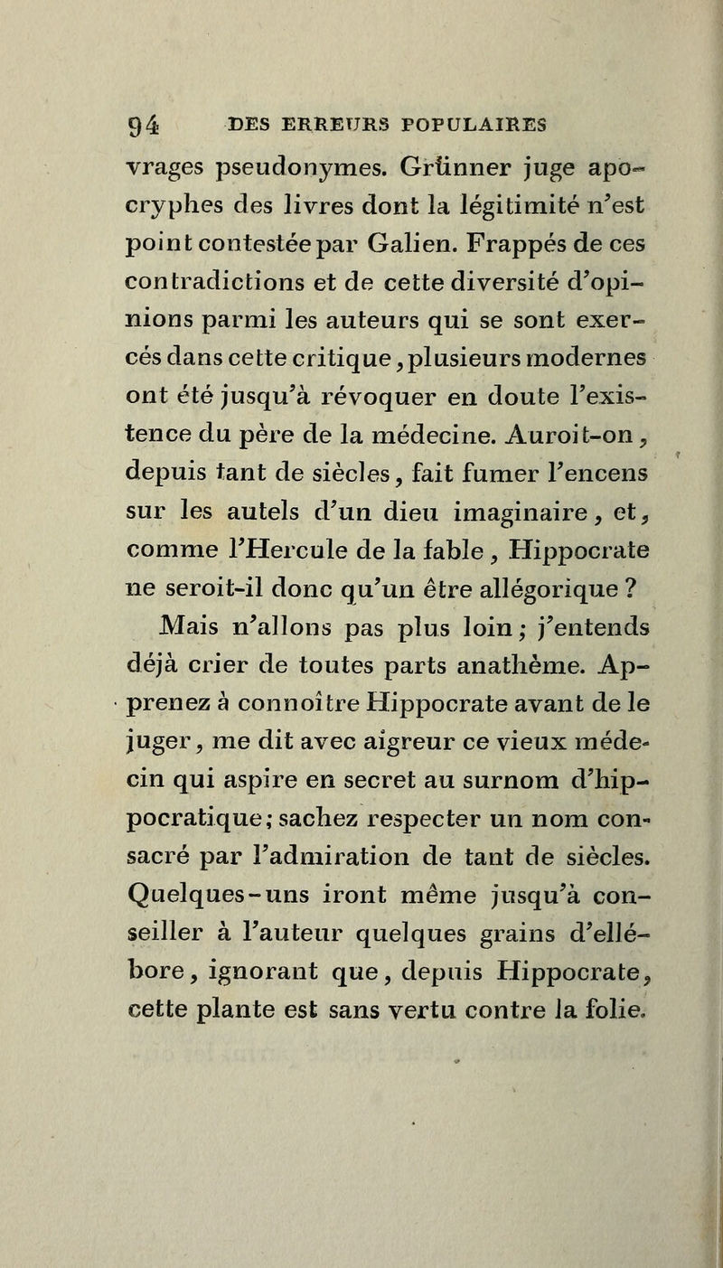 vrages pseudonymes. Griinner juge apo- cryphes des livres dont la légitimité n'est point contestée par Galien. Frappés de ces contradictions et de cette diversité d'opi- nions parmi les auteurs qui se sont exer- cés dans cette critique, plusieurs modernes ont été jusqu'à révoquer en doute l'exis- tence du père de la médecine. Auroit-on , depuis tant de siècles, fait fumer l'encens sur les autels d'un dieu imaginaire, et, comme l'Hercule de la fable, Hippocrate ne seroit-il donc qu'un être allégorique ? Mais n'allons pas plus loin,* j'entends déjà crier de toutes parts anathème. Ap- prenez à connoître Hippocrate avant de le juger, me dit avec aigreur ce vieux méde- cin qui aspire en secret au surnom d'hip- pocratique ,• sachez respecter un nom con- sacré par l'admiration de tant de siècles. Quelques-uns iront même jusqu'à con- seiller à l'auteur quelques grains d'ellé- bore, ignorant que, depuis Hippocrate, cette plante est sans vertu contre la folie.