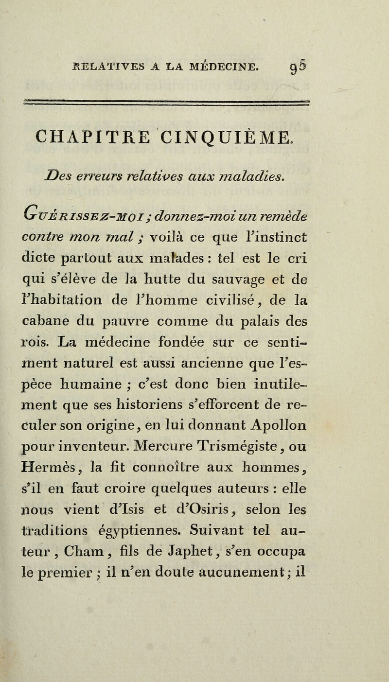 CHAPITRE CINQUIÈME. Des erreurs relatives aux maladies. (jtitérissez-°moi; donnez-moi un remède contre mon mal ; voilà ce que l'instinct dicte partout aux malades : tel est le cri qui s'élève de la hutte du sauvage et de l'habitation de l'homme civilisé, de la cabane du pauvre comme du palais des rois. La médecine fondée sur ce senti- ment naturel est aussi ancienne que l'es- pèce humaine ; c'est donc bien inutile- ment que ses historiens s'efforcent de re- culer son origine, en lui donnant Apollon pour inventeur. Mercure Trismégiste, ou Hermès, la lit connoître aux hommes, s'il en faut croire quelques auteurs : elle nous vient d'Isis et d'Osiris, selon les traditions égyptiennes. Suivant tel au- teur, Cham, fils de Japhet, s'en occupa le premier ; il n'en doute aucunement; il