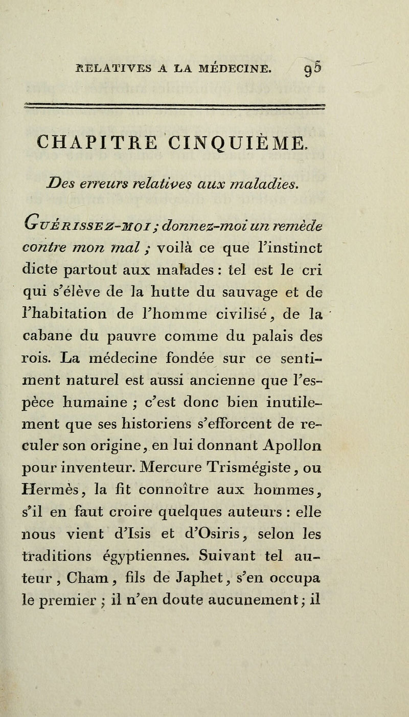 CHAPITRE CINQUIÈME. Des erreurs relatives aux maladies. (jttté risse z-mo i ; donnez-moi un remède contre mon mal ; voiîà ce que l'instinct dicte partout aux malades : tel est le cri qui s'élève de la hutte du sauvage et de l'habitation de l'homme civilisé, de la cabane du pauvre comme du palais des rois. La médecine fondée sur ce senti- ment naturel est aussi ancienne que l'es- pèce humaine ; c'est donc bien inutile- ment que ses historiens s'efforcent de re- culer son origine,en lui donnant Apollon pour inventeur. Mercure Trismégiste, ou Hermès, la lit connoître aux hommes, s*il en faut croire quelques auteurs : elle nous vient d'Isis et d'Osiris, selon les traditions égyptiennes. Suivant tel au- teur, Cham, fils de Japhet, s'en occupa le premier ; il n'en doute aucunement; il