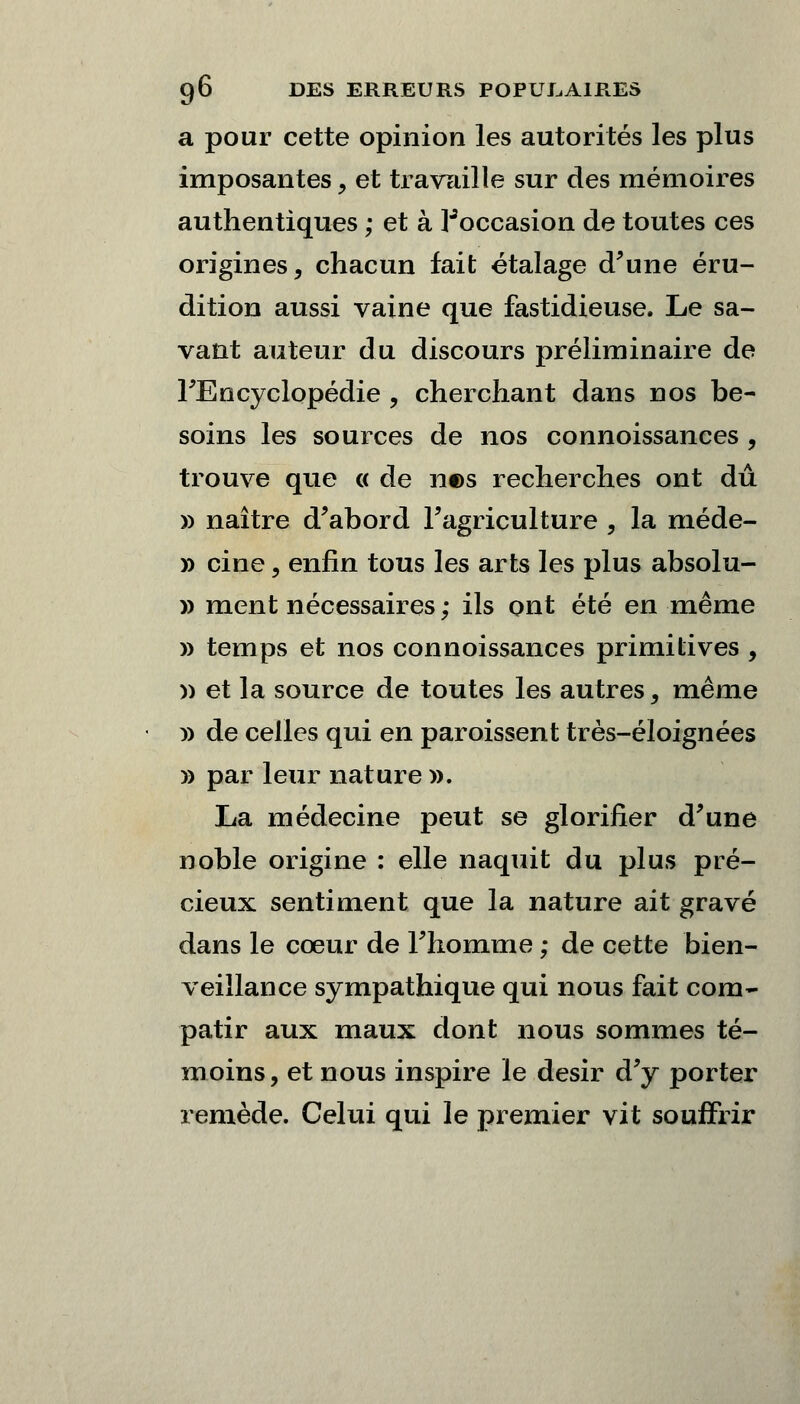 a pour cette opinion les autorités les plus imposantes, et travaille sur des mémoires authentiques ; et à ^occasion de toutes ces origines, chacun fait étalage d'une éru- dition aussi vaine que fastidieuse. Le sa- vant auteur du discours préliminaire de l'Encyclopédie , cherchant dans nos be- soins les sources de nos connoissances , trouve que « de n©s recherches ont dû » naître d'abord l'agriculture , la méde- » cine, enfin tous les arts les plus absolu- » ment nécessaires ; ils ont été en même » temps et nos connoissances primitives , » et la source de toutes les autres, même m de celles qui en paroissent très-éloignées » par leur nature ». La médecine peut se glorifier d'une noble origine : elle naquit du plus pré- cieux sentiment que la nature ait gravé dans le cœur de l'homme ; de cette bien- veillance sympathique qui nous fait com- patir aux maux dont nous sommes té- moins, et nous inspire le désir d'y porter remède. Celui qui le premier vit souffrir