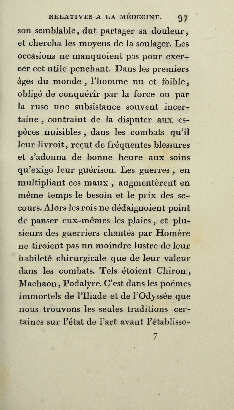 son semblable, dut partager sa douleur, et chercha les moyens de la soulager. Les occasions ne manquoient pas pour exer- cer cet utile penchant. Dans les premiers âges du monde, l'homme nu et foible, obligé de conquérir par la force ou par la ruse une subsistance souvent incer- taine , contraint de la disputer aux es- pèces nuisibles , dans les combats qu'il leur livroit, reçut de fréquentes blessures et s'adonna de bonne heure aux soins qu'exige leur guérison. Les guerres , en multipliant ces maux , augmentèrent en même temps le besoin et le prix des se- cours. Alors les rois ne dédaignoient point de panser eux-mêmes les plaies, et plu- sieurs des guerriers chantés par Homère ne tiroient pas un moindre lustre de leur habileté chirurgicale que de leur valeur dans les combats. Tels étoient Chiron ? Machaon, Podalyre. C'est dans les poëmes immortels de l'Iliade et de l'Odyssée que nous trouvons les seules traditions cer- taines sur l'état de Fart avant Fétablisse- 7.