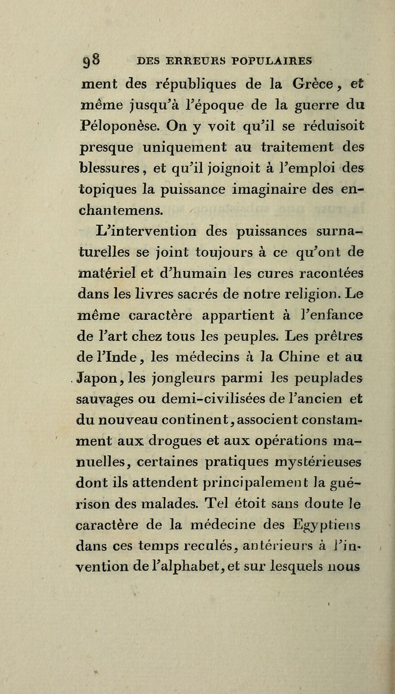 ment des républiques de la Grèce, et même jusqu'à l'époque de la guerre du Péloponèse. On y voit qu'il se réduisoit presque uniquement au traitement des blessures, et qu'il joignoit à l'emploi des topiques la puissance imaginaire des en- chantemens. L'intervention des puissances surna- turelles se joint toujours à ce qu'ont de matériel et d'humain les cures racontées dans les livres sacrés de notre religion. Le même caractère appartient à l'enfance de l'art chez tous les peuples. Les prêtres de l'Inde, les médecins à la Chine et au Japon, les jongleurs parmi les peuplades sauvages ou demi-civilisées de l'ancien et du nouveau continent, associent constam- ment aux drogues et aux opérations ma- nuelles, certaines pratiques mystérieuses dont ils attendent principalement ]a gué- rison des malades. Tel étoit sans doute le caractère de la médecine des Egyptiens dans ces temps reculés, antérieurs à J'in- vention de l'alphabet, et sur lesquels nous