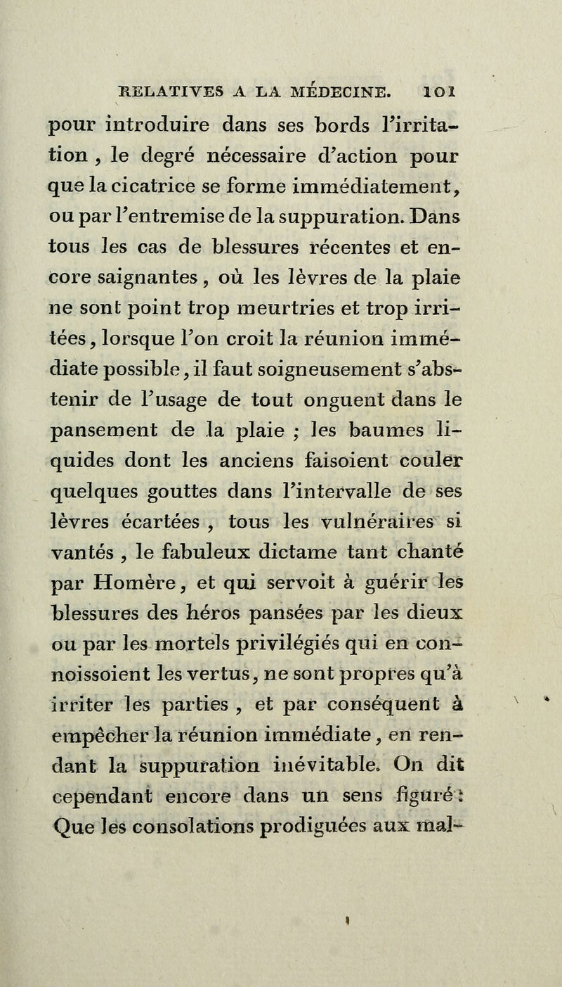 pour introduire dans ses bords Firrita- tion , le degré nécessaire d'action pour que la cicatrice se forme immédiatement, ou par Fentremise de la suppuration. Dans tous les cas de blessures récentes et en- core saignantes, où les lèvres de la plaie ne sont point trop meurtries et trop irri- tées , lorsque Fon croit la réunion immé- diate possible y il faut soigneusement s'abs- tenir de F usage de tout onguent dans le pansement de la plaie ; les baumes li- quides dont les anciens faisoient couler quelques gouttes dans l'intervalle de ses lèvres écartées , tous les vulnéraires si vantés , le fabuleux dictame tant chanté par Homère, et qui servoit à guérir les blessures des héros pansées par les dieux ou par les mortels privilégiés qui en con- noissoient les vertus, ne sont propres qu'à irriter les parties , et par conséquent à empêcher la réunion immédiate, en ren- dant la suppuration inévitable» On dit cependant encore dans un sens figuré: Que les consolations prodiguées aux mal-