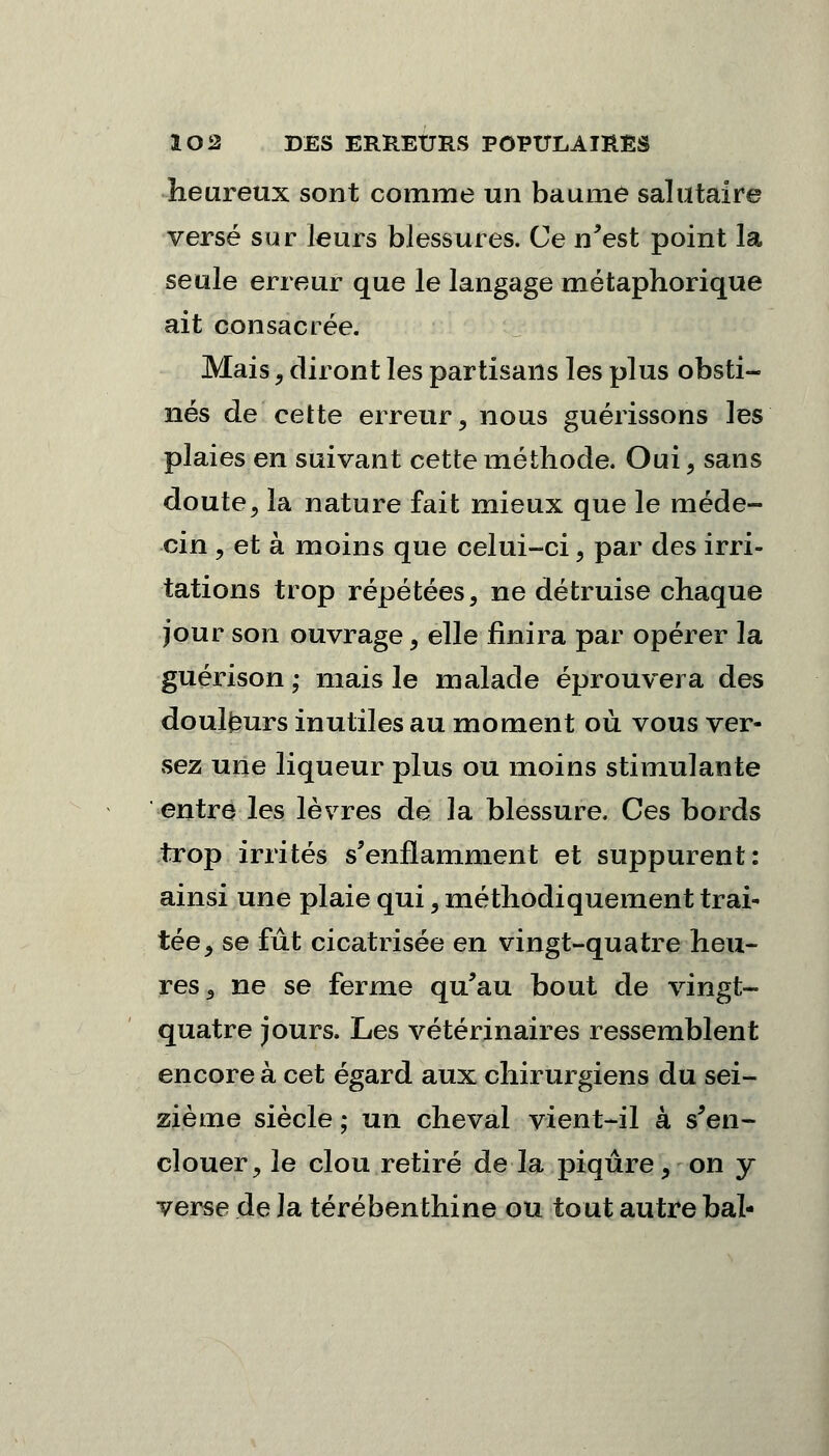 heureux sont comme un baume salutaire versé sur leurs blessures. Ce n'est point la seule erreur que le langage métaphorique ait consacrée. Mais, diront les partisans les plus obsti- nés de cette erreur, nous guérissons les plaies en suivant cette méthode. Oui , sans doute, la nature fait mieux que le méde- cin , et à moins que celui-ci, par des irri- tations trop répétées, ne détruise chaque jour son ouvrage, elle finira par opérer la guérison ; mais le malade éprouvera des douleurs inutiles au moment où vous ver- sez une liqueur plus ou moins stimulante entre les lèvres de la blessure. Ces bords trop irrités s'enflamment et suppurent: ainsi une plaie qui, méthodiquement trai- tée, se fût cicatrisée en vingt-quatre heu- res, ne se ferme qu'au bout de vingt- quatre jours. Les vétérinaires ressemblent encore à cet égard aux chirurgiens du sei- zième siècle ; un cheval vient-il à s'en- clouer, le clou retiré de la piqûre, on y verse de la térébenthine ou tout autre bal-