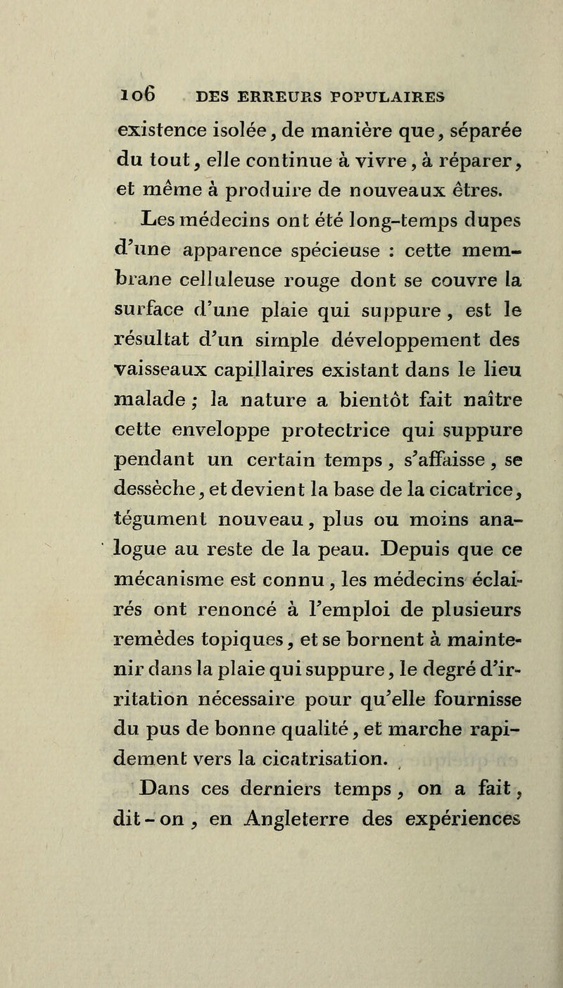 existence isolée, de manière que, séparée du tout , elle continue à vivre, à réparer, et même à produire de nouveaux êtres. Les médecins ont été long-temps dupes d'une apparence spécieuse : cette mem- brane celliileuse rouge dont se couvre la surface d'une plaie qui suppure , est le résultat d'un simple développement des vaisseaux capillaires existant dans le lieu malade; la nature a bientôt fait naître cette enveloppe protectrice qui suppure pendant un certain temps, s'affaisse, se dessèche, et devient la base de la cicatrice, tégument nouveau, plus ou moins ana- logue au reste de la peau. Depuis que ce mécanisme est connu , les médecins éclai- rés ont renoncé à l'emploi de plusieurs remèdes topiques, et se bornent à mainte- nir dans la plaie qui suppure, le degré d'ir- ritation nécessaire pour qu'elle fournisse du pus de bonne qualité, et marche rapi- dement vers la cicatrisation. Dans ces derniers temps , on a fait, dit -on, en Angleterre des expériences