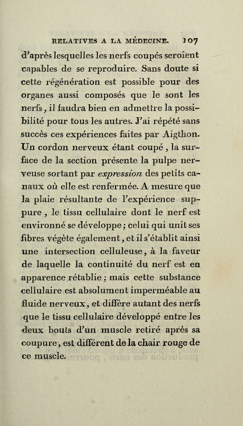 tPaprès lesquelles les nerfs coupés seroient capables de se reproduire. Sans doute si cette régénération est possible pour des organes aussi composés que le sont les nerfs, il faudra bien en admettre la possi- bilité pour tous les autres. J'ai répété sans succès ces expériences faites par Aigthon. Un cordon nerveux étant coupé , la sur- face de la section présente la pulpe ner- veuse sortant par expression des petits ca- naux où elle est renfermée. A mesure que la plaie résultante de Fexpérience sup- pure y le tissu cellulaire dont le nerf est environné se développe; celui qui unit ses fibres végète également, et il s'établit ainsi une intersection celluleuse, à la faveur de laquelle la continuité du nerf est en apparence rétablie ; mais cette substance cellulaire est absolument imperméable au fluide nerveux, et diffère autant des nerfs que le tissu cellulaire développé entre les deux bouts d'un muscle retiré après sa coupure, est différent delà chair rouge de ce muscle.