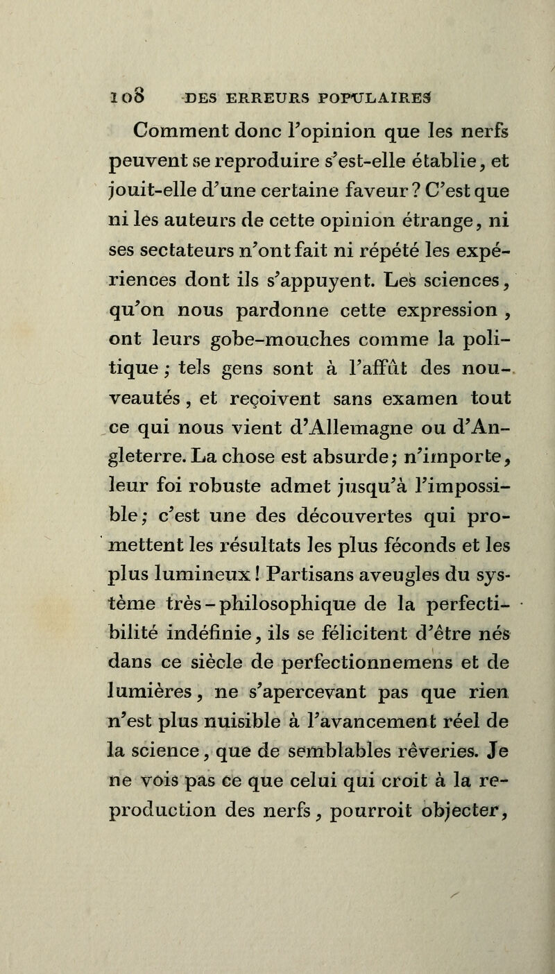 Comment donc l'opinion que les nerfs peuvent se reproduire s'est-elle établie, et jouit-elle d'une certaine faveur ? C'est que ni les auteurs de cette opinion étrange, ni ses sectateurs n'ont fait ni répété les expé- riences dont ils s'appuyent. Les sciences, qu'on nous pardonne cette expression , ont leurs gobe-mouches comme la poli- tique ; tels gens sont à l'affût des nou- veautés, et reçoivent sans examen tout ce qui nous vient d'Allemagne ou d'An- gleterre. La chose est absurde; n'importe, leur foi robuste admet jusqu'à l'impossi- ble; c'est une des découvertes qui pro- mettent les résultats les plus féconds et les plus lumineux ! Partisans aveugles du sys- tème très - philosophique de la perfecti- bilité indéfinie, ils se félicitent d'être nés dans ce siècle de perfectionnemens et de lumières, ne s'apercevant pas que rien n'est plus nuisible à l'avancement réel de la science, que de semblables rêveries. Je ne vois pas ce que celui qui croit à la re- production des nerfs, pourroit objecter,