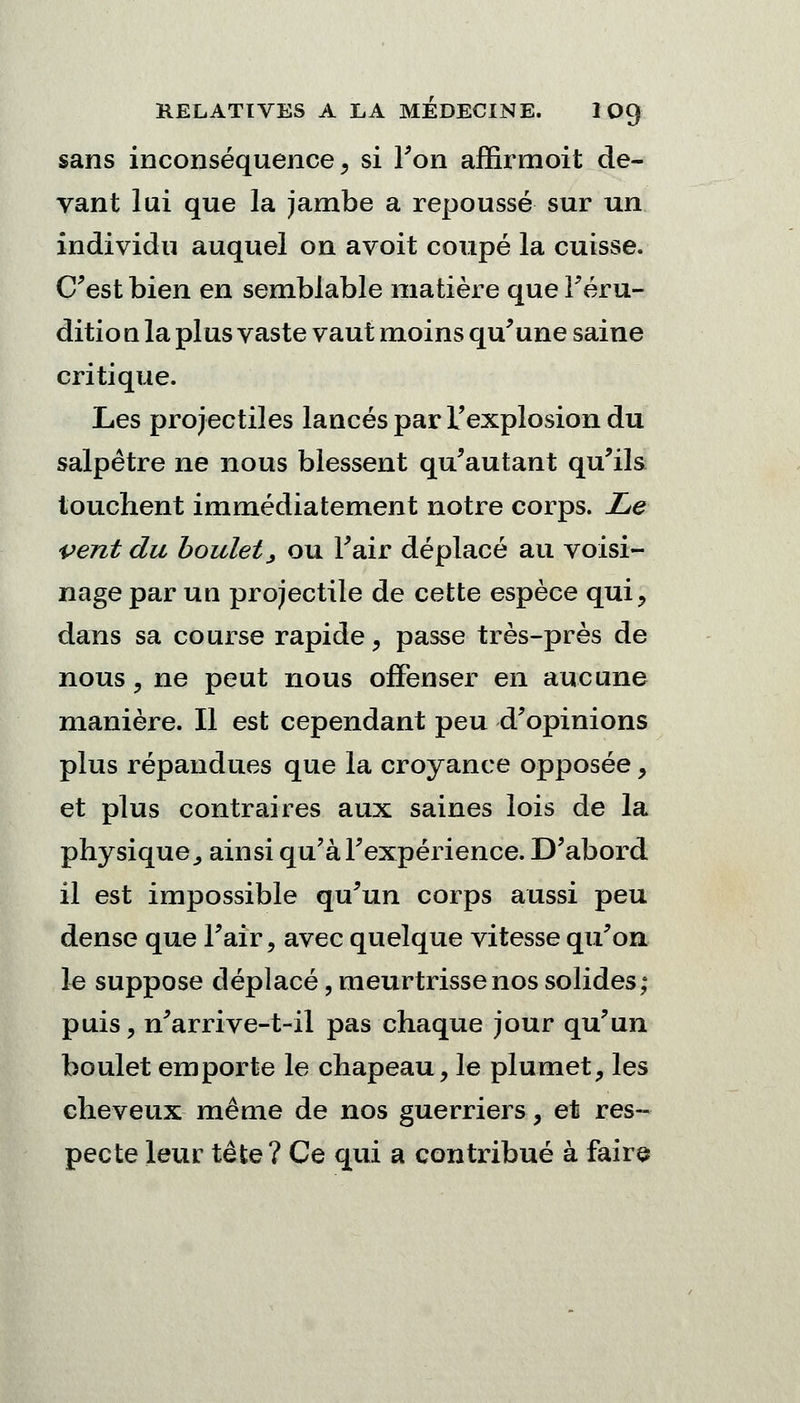 sans inconséquence, si Ton affirmoit de- vant lui que la jambe a repoussé sur un individu auquel on avoit coupé la cuisse. C'est bien en semblable matière que l'éru- ditio il la plus vaste vaut moins qu'une saine critique. Les projectiles lancés par L'explosion du salpêtre ne nous blessent qu'autant qu'ils touchent immédiatement notre corps. Le vent du boulet, ou l'air déplacé au voisi- nage par un projectile de cette espèce qui, dans sa course rapide, passe très-près de nous , ne peut nous offenser en aucune manière. Il est cependant peu d'opinions plus répandues que la croyance opposée, et plus contraires aux saines lois de la physique., ainsi qu'à l'expérience. D'abord il est impossible qu'un corps aussi peu dense que l'air, avec quelque vitesse qu'on le suppose déplacé, meurtrisse nos solides; puis, n'arrive-t-il pas chaque jour qu'un boulet emporte le chapeau, le plumet, les cheveux même de nos guerriers, et res- pecte leur tête? Ce qui a contribué à faire