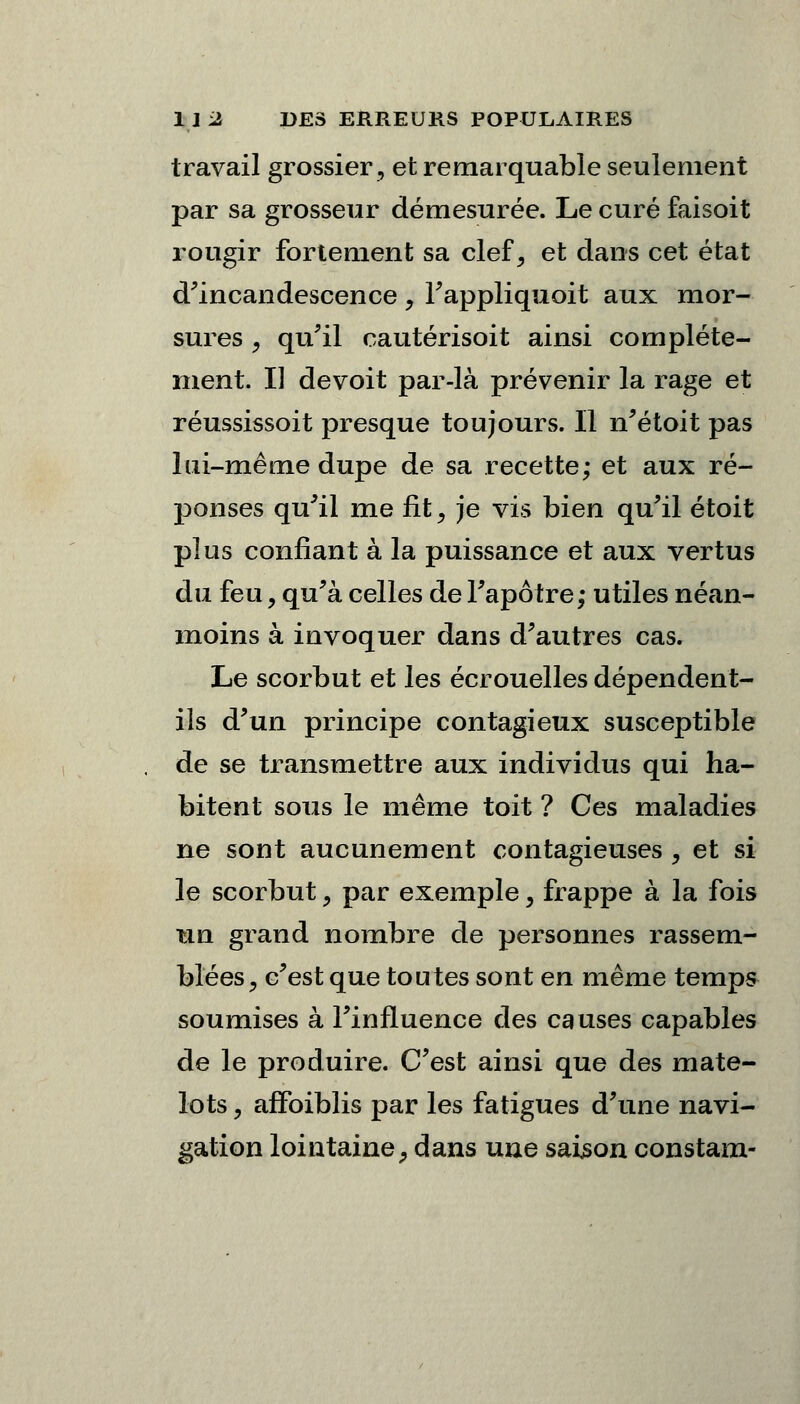 travail grossier, et remarquable seulement par sa grosseur démesurée. Le curé faisoit rougir fortement sa clef, et dans cet état d'incandescence , l'appliquoit aux mor- sures , qu'il cautérisoit ainsi complète- ment. Il devoit par-là prévenir la rage et réussissoit presque toujours. Il n'étoit pas lui-même dupe de sa recette; et aux ré- ponses qu'il me fit, je vis bien qu'il étoit plus confiant à la puissance et aux vertus du feu, qu'à celles de l'apôtre; utiles néan- moins à invoquer dans d'autres cas. Le scorbut et les écrouelles dépendent- ils d'un principe contagieux susceptible de se transmettre aux individus qui ha- bitent sous le même toit ? Ces maladies ne sont aucunement contagieuses , et si le scorbut, par exemple, frappe à la fois un grand nombre de personnes rassem- blées, c'est que toutes sont en même temps soumises à l'influence des causes capables de le produire. C'est ainsi que des mate- lots y affoiblis par les fatigues d'une navi- gation lointaine, dans une saison constam-