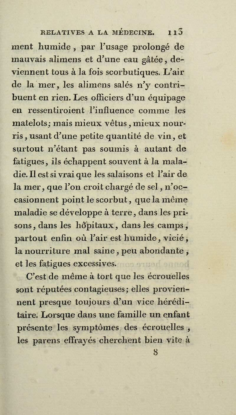 nient humide , par Fusage prolongé de mauvais alimens et d'une eau gâtée, de- viennent tous à la fois scorbutiques. L'air de la mer, les alimens salés n'y contri- buent en rien. Les officiers d'un équipage en ressentiroient l'influence comme les matelots; mais mieux vêtus, mieux nour- ris, usant d'une petite quantité de vin, et surtout n'étant pas soumis à autant de fatigues, ils échappent souvent à la mala- die. Il esi si vrai que les salaisons et l'air de la mer, que l'on croit chargé de sel, n'oc- casionnent point le scorbut, que la même maladie se développe à terre, dans les pri- sons , dans les hôpitaux, dans les camps, partout enfin où l'air est humide, vicié, la nourriture mal saine, peu abondante , et les fatigues excessives. C'est de même à tort que les écrouelles sont réputées contagieuses; elles provien- nent presque toujours d'un vice hérédi- taire. Lorsque dans une famille un enfant présente les symptômes des écrouelles , les parens effrayés cherchent bien vite à 8