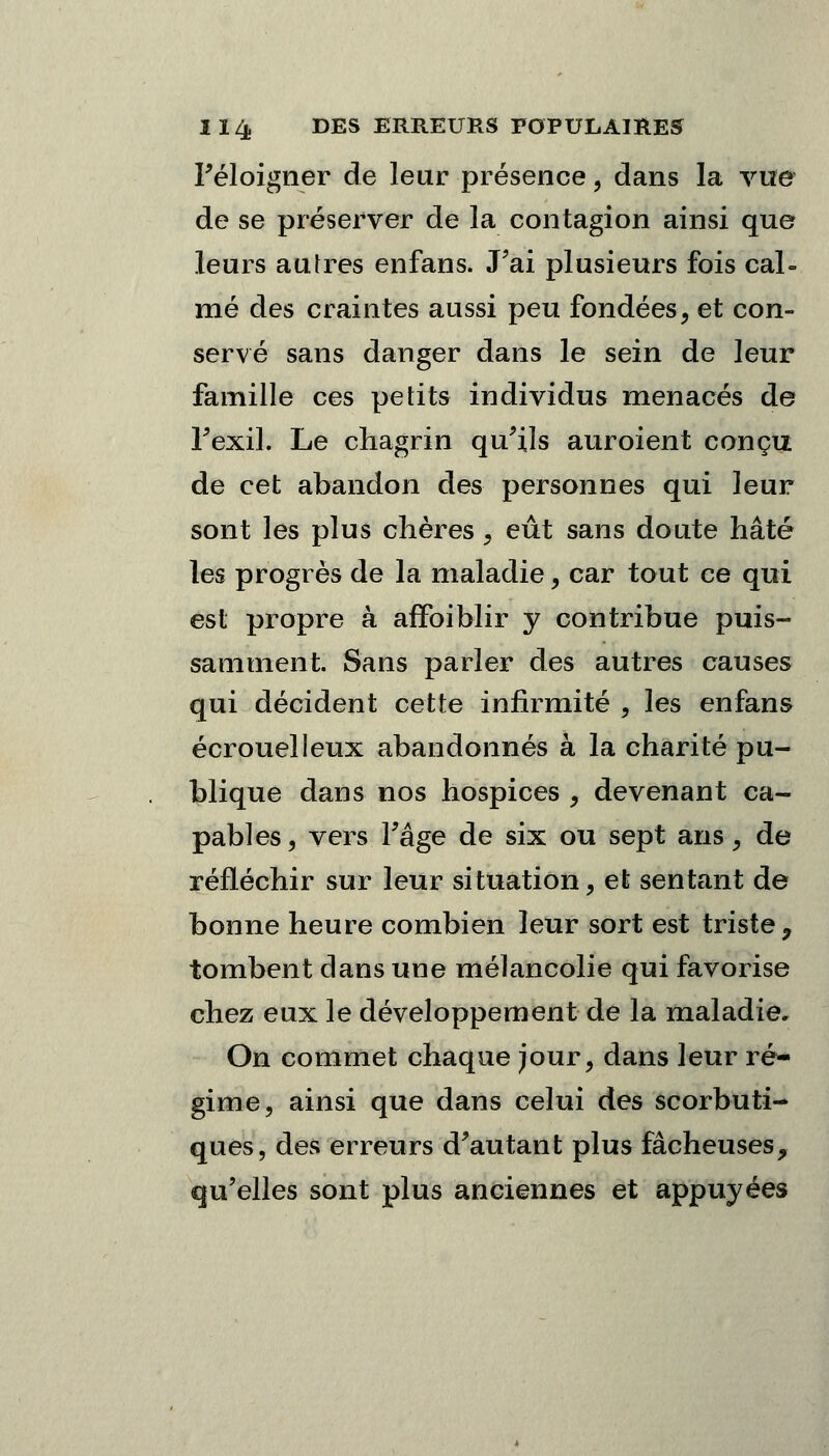 l'éloigner de leur présence, dans la vue de se préserver de la contagion ainsi que leurs autres enfans. J'ai plusieurs fois cal- mé des craintes aussi peu fondées, et con- servé sans danger dans le sein de leur famille ces petits individus menacés de Fexil. Le chagrin qu'ils auroient conçu de cet abandon des personnes qui leur sont les plus chères $ eût sans doute hâté les progrès de la maladie, car tout ce qui est propre à affoiblir y contribue puis- samment. Sans parler des autres causes qui décident cette infirmité , les enfans écrouelleux abandonnés à la charité pu- blique dans nos hospices , devenant ca- pables, vers Tâge de six ou sept ans, de réfléchir sur leur situation, et sentant de bonne heure combien leur sort est triste 9 tombent dans une mélancolie qui favorise chez eux le développement de la maladie. On commet chaque jour, dans leur ré- gime, ainsi que dans celui des scorbuti- ques, des erreurs d'autant plus fâcheuses, qu'elles sont plus anciennes et appuyées