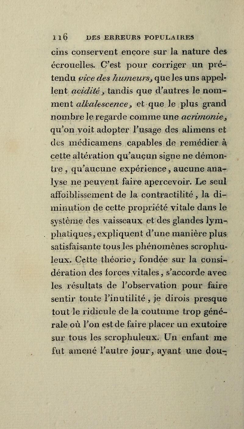 cins conservent encore sur la nature des écrouelles. C'est pour corriger un pré- tendu vice des humeurs, que les uns appel- lent acidité y tandis que d'autres le nom- ment alkalescence, et que le plus grand nombre le regarde comme une acrimoniey qu'on voit adopter l'usage des alimens et des médicamens capables de remédier à cette altération qu'aucun signe ne démon- tre 3 qu'aucune expérience, aucune ana- lyse ne peuvent faire apercevoir. Le seul arToiblissement de la contractilité, la di- minution de cette propriété vitale dans le système des vaisseaux et des glandes lym- phatiques^ expliquent d'une manière plus satisfaisante tous les phénomènes scrophu- leux. Cette théorie, fondée sur la consi- dération des forces vitales, s'accorde avec les résultats de l'observation pour faire sentir toute l'inutilité, je dirois presque tout le ridicule de la coutume trop géné- rale où. l'on est de faire placer un exutoire sur tous les scrophuleux. Un enfant me fut amené l'autre jour, ayant une dou-