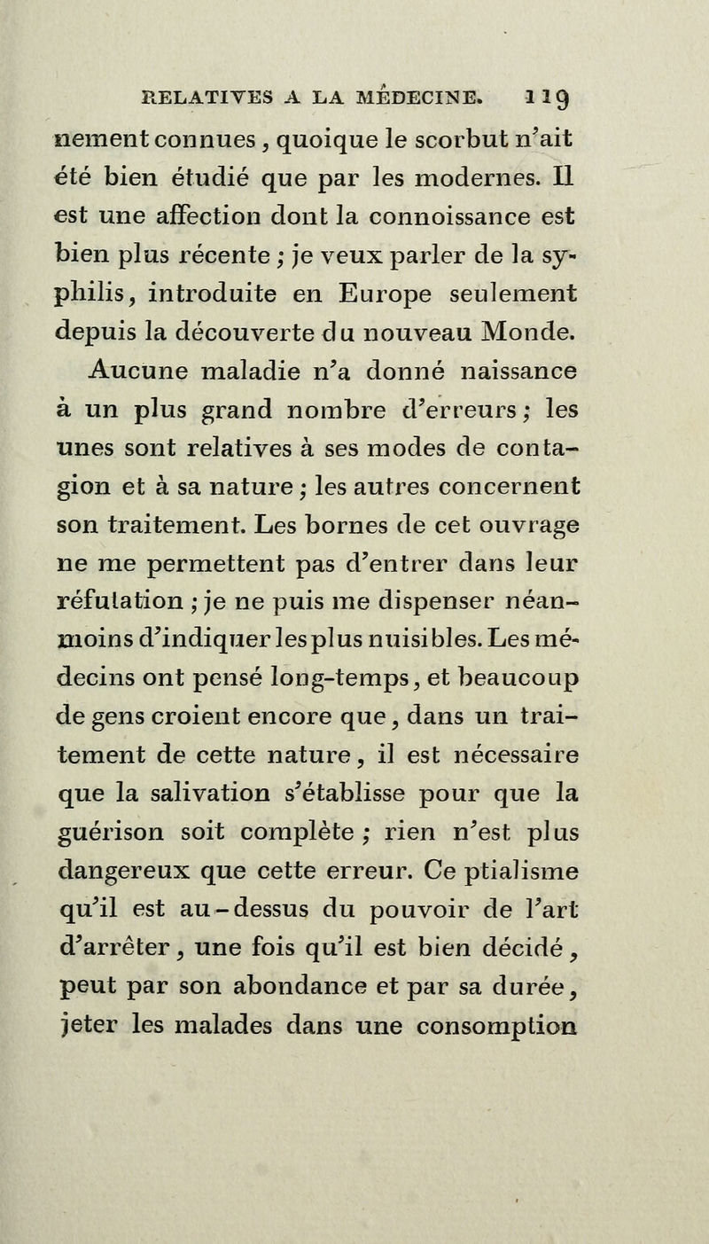 nement connues, quoique le scorbut n'ait été bien étudié que par les modernes. Il est une affection dont la connoissance est bien plus récente ; je veux parler de la sy- philis, introduite en Europe seulement depuis la découverte du nouveau Monde. Aucune maladie n'a donné naissance à un plus grand nombre d'erreurs; les unes sont relatives à ses modes de conta- gion et à sa nature ; les autres concernent son traitement. Les bornes de cet ouvrage ne me permettent pas d'entrer dans leur réfutation ; je ne puis me dispenser néan- moins d'indiquer les pi us nuisibles. Les mé- decins ont pensé long-temps, et beaucoup de gens croient encore que, dans un trai- tement de cette nature, il est nécessaire que la salivation s'établisse pour que la guérison soit complète ; rien n'est pi us dangereux que cette erreur. Ce ptialisme qu'il est au-dessus du pouvoir de l'art d'arrêter, une fois qu'il est bien décidé, peut par son abondance et par sa durée, jeter les malades dans une consomption