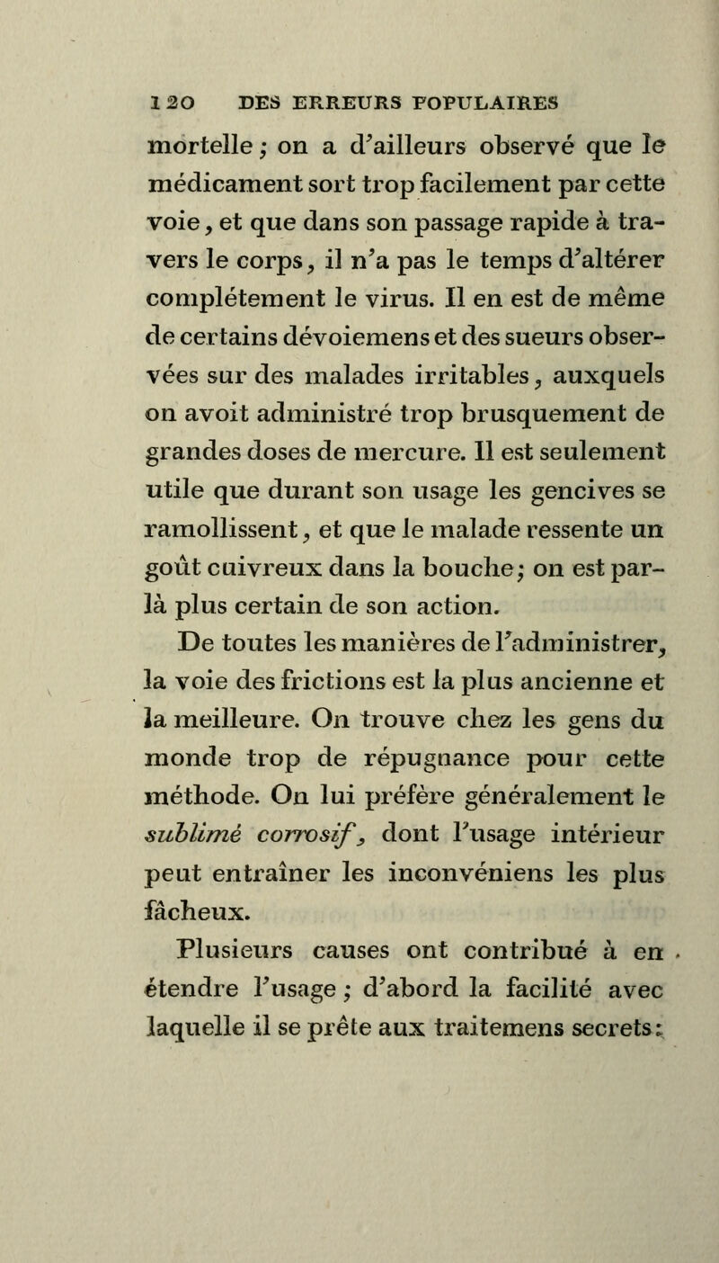 mortelle ; on a d'ailleurs observé que le médicament sort trop facilement par cette voie, et que dans son passage rapide à tra- vers le corps, il n'a pas le temps d'altérer complètement le virus. Il en est de même de certains dévoiemens et des sueurs obser- vées sur des malades irritables, auxquels on avoit administré trop brusquement de grandes doses de mercure. Il est seulement utile que durant son usage les gencives se ramollissent 9 et que le malade ressente un goût cuivreux dans la bouche; on est par- là plus certain de son action. De toutes les manières de l'administrer, la voie des frictions est la plus ancienne et la meilleure. On trouve chez les gens du monde trop de répugnance pour cette méthode. On lui préfère généralement le sublimé corrosif \ dont l'usage intérieur peut entraîner les inconvéniens les plus fâcheux. Plusieurs causes ont contribué à en . étendre l'usage ; d'abord la facilité avec laquelle il se prête aux traitemens secrets: