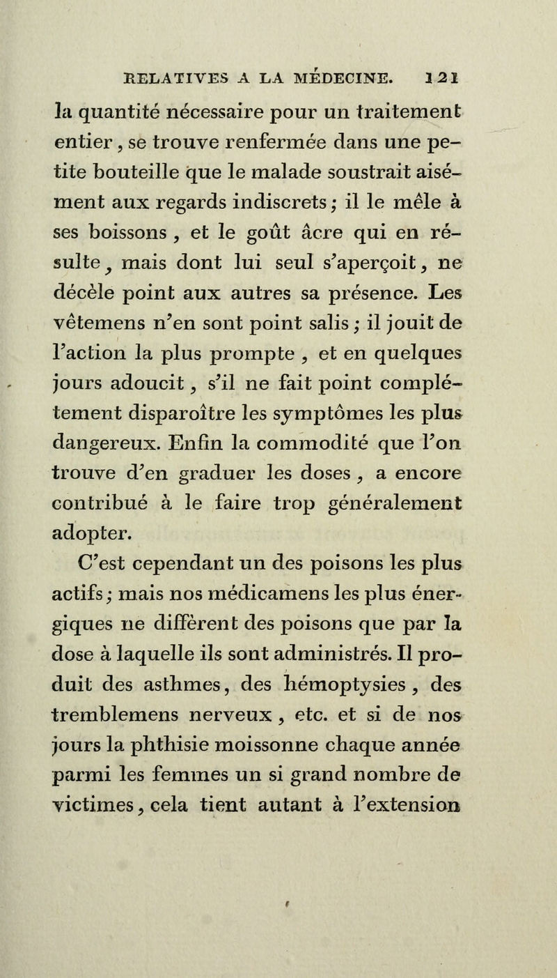 la quantité nécessaire pour un traitement entier, se trouve renfermée dans une pe- tite bouteille que le malade soustrait aisé- ment aux regards indiscrets ; il le mêle à ses boissons , et le goût acre qui en ré- sulte y mais dont lui seul s'aperçoit, ne décèle point aux autres sa présence. Les vêtemens n'en sont point salis ; il jouit de l'action la plus prompte , et en quelques jours adoucit <9 s'il ne fait point complè- tement disparoître les symptômes les plus dangereux. Enfin la commodité que l'on trouve d'en graduer les doses , a encore contribué à le faire trop généralement adopter. C'est cependant un des poisons les plus actifs ; mais nos médicamens les plus éner- giques ne diffèrent des poisons que par la dose à laquelle ils sont administrés. Il pro- duit des asthmes, des hémoptysies , des tremblemens nerveux , etc. et si de nos jours la phthisie moissonne chaque année parmi les femmes un si grand nombre de victimes, cela tient autant à l'extension