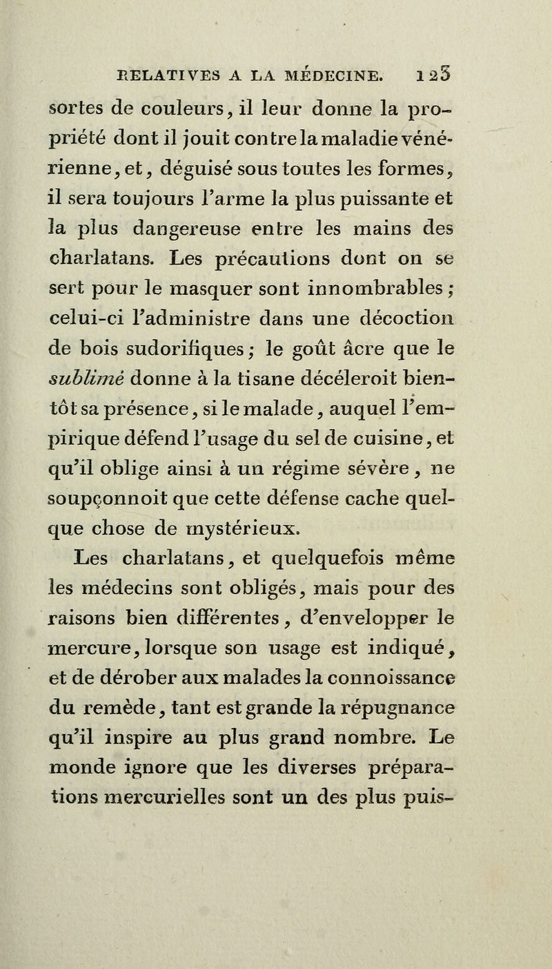 sortes de couleurs, il leur donne la pro- priété dont il jouit contre la maladie véné- rienne , et, déguisé sous toutes les formes, il sera toujours l'arme la plus puissante et la plus dangereuse entre les mains des charlatans. Les précautions dont on se sert pour le masquer sont innombrables ; celui-ci l'administre dans une décoction de bois sudorifiques ; le goût acre que le sublimé donne à la tisane décéleroit bien- tôt sa présence, si le malade, auquel l'em- pirique défend l'usage du sel de cuisine, et qu'il oblige ainsi à un régime sévère, ne soupçonnoit que cette défense cache quel- que chose de mystérieux. Les charlatans, et quelquefois même les médecins sont obligés, mais pour des raisons bien différentes, d'envelopper le mercure, lorsque son usage est indiqué, et de dérober aux malades la connoissance du remède, tant est grande la répugnance qu'il inspire au plus grand nombre. Le monde ignore que les diverses prépara- tions mercurielles sont un des plus puis-