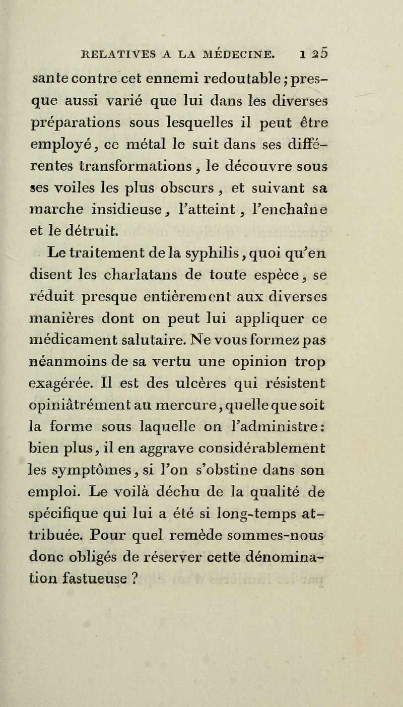 santé contre cet ennemi redoutable ; pres- que aussi varié que lui dans les diverses préparations sous lesquelles il peut être employé, ce métal le suit dans ses diffé- rentes transformations , le découvre sous ses voiles les plus obscurs , et suivant sa marche insidieuse, Fatteint , Fenchaîne et le détruit. Le traitement de la syphilis, quoi qu'en disent les charlatans de toute espèce, se réduit presque entièrement aux diverses manières dont on peut lui appliquer ce médicament salutaire. Ne vous formez pas néanmoins de sa vertu une opinion trop exagérée. Il est des ulcères qui résistent opiniâtrement au mercure, quelle que soit la forme sous laquelle on l'administre: bien plus, il en aggrave considérablement les symptômes, si Fon s'obstine dans son emploi. Le voilà déchu de la qualité de spécifique qui lui a été si long-temps at- tribuée. Pour quel remède sommes-nous donc obligés de réserver cette dénomina- tion fastueuse ?