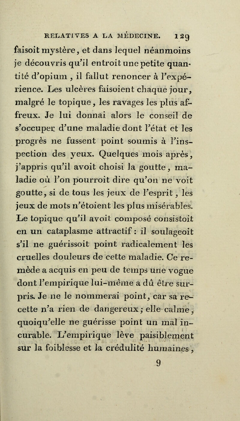 faisoit mystère, et dans lequel néanmoins je découvris qu'il entroit une petite quam tité d'opium , il fallut renoncer à l'expé- rience. Les ulcères faisoient chaque jour, malgré le topique, les ravages les plus af- freux. Je lui donnai alors le conseil de s'occuper d'une maladie dont l'état et les progrès ne fussent point soumis à l'ins- pection des yeux. Quelques mois après, j'appris qu'il avoit choisi la goutte \ ma- ladie où l'on pourroit dire qu'on ne voit goutte, si de tous les jeux de l'esprit, les jeux de mots n'étoient les plus misérables. Le topique qu'il avoit composé consistoit en un cataplasme attractif : il soulageoit s'il ne guérissoit point radicalement les cruelles douleurs de cette maladie. Ce re- mède a acquis en peu de temps une vogue dont l'empirique lui-même a dû être sur- pris» Je ne le nommerai point, car sa re- cette n'a rien de dangereux; elle calme, quoiqu'elle ne guérisse point un mal in- curable. L'empirique lève paisiblement sur la foiblesse et la crédulité humaines, 9