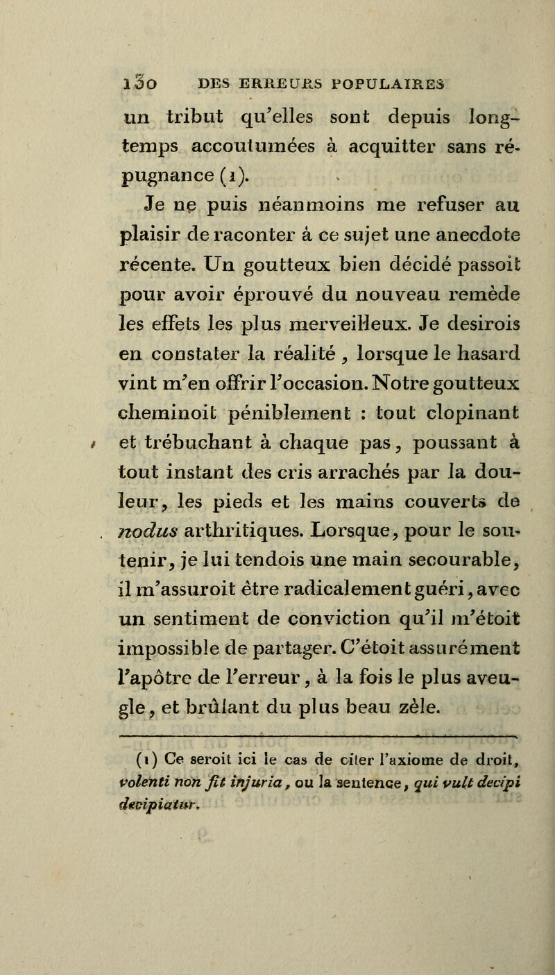 un tribut qu'elles sont depuis long- temps accoutumées à acquitter sans ré- pugnance (i). Je ne puis néanmoins me refuser au plaisir de raconter a ce sujet une anecdote récente. Un goutteux bien décidé passoit pour avoir éprouvé du nouveau remède les effets les plus merveilleux. Je desirois en constater la réalité , lorsque le hasard vint m'en offrir l'occasion. Notre goutteux cheminoit péniblement : tout clopinant et trébuchant à chaque pas, poussant à tout instant des cris arrachés par la dou- leur, les pieds et les mains couverts de nodus arthritiques. Lorsque, pour le sou- tenir, je lui tendois une main secourable, il m'assuroit être radicalement guéri, avec un sentiment de conviction qu'il m'étoit impossible de partager. C'étoit assurément l'apôtre de l'erreur, à la fois le plus aveu- gle, et brillant du plus beau zèle. (i) Ce seroit ici le cas de citer l'axiome de droit, volenti non fit injuria, ou la sentence, qui vult decipi dtoipiatur.