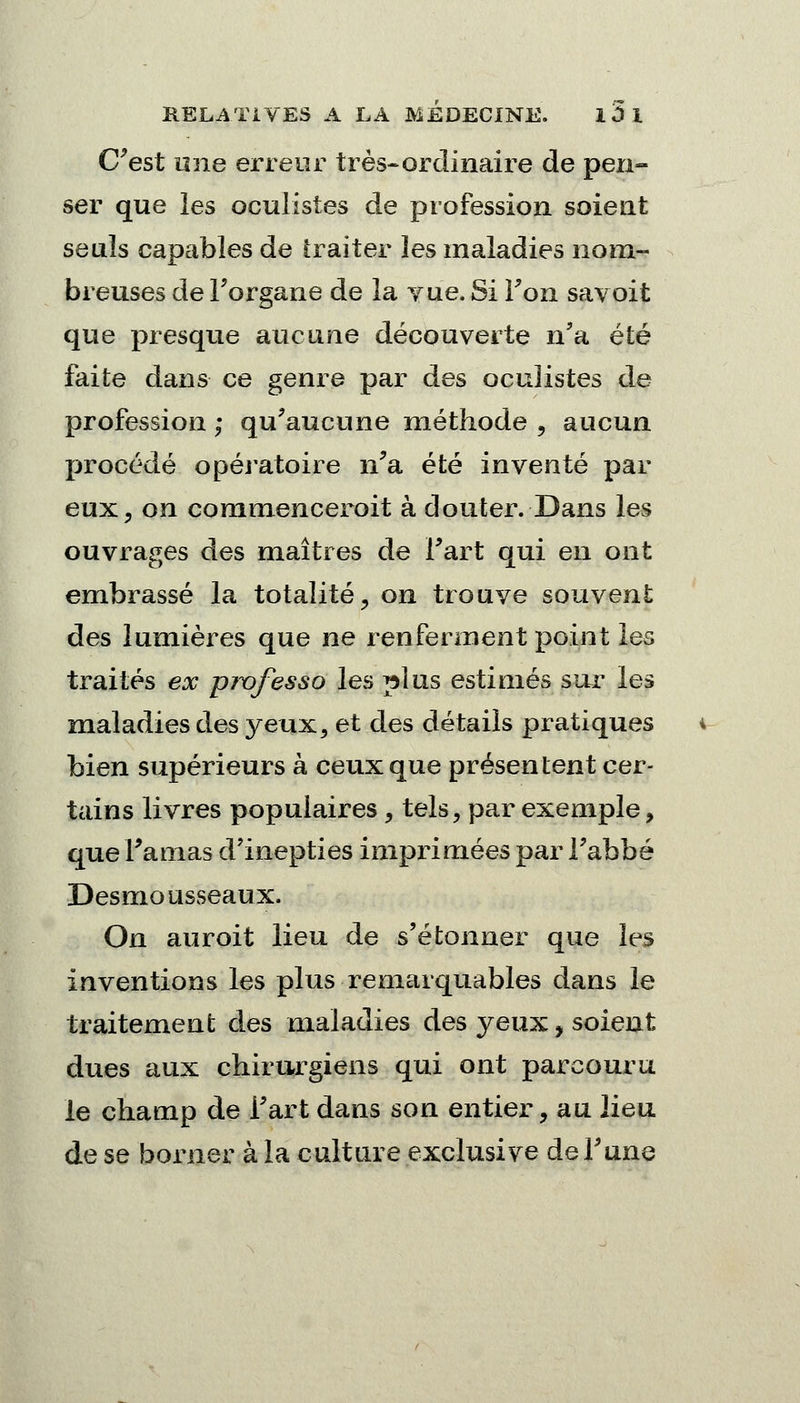 C'est une erreur très-ordinaire de pen- ser que les oculistes de profession soient seuls capables de traiter les maladies nom- breuses de Forgane de la vue. Si Ton savoit que presque aucune découverte n'a été faite dans ce genre par des oculistes de profession ; qu'aucune méthode , aucun procédé opératoire n'a été inventé par eux, on commenceroit à douter. Dans les ouvrages des maîtres de l'art qui en ont embrassé la totalité, on trouve souvent des lumières que ne renferment point les traités ex pivfesso les plus estimés sur les maladies des yeux, et des détails pratiques bien supérieurs à ceux que présentent cer- tains livres populaires, tels, par exemple, que l'amas d'inepties imprimées par Fabbé Desmousseaux. On auroit lieu de s'étonner que les Inventions les plus remarquables dans le traitement des maladies des jeux., soient dues aux chirurgiens qui ont parcouru le champ de Fart dans son entier, au lieu de se borner à la culture exclusive de l'une