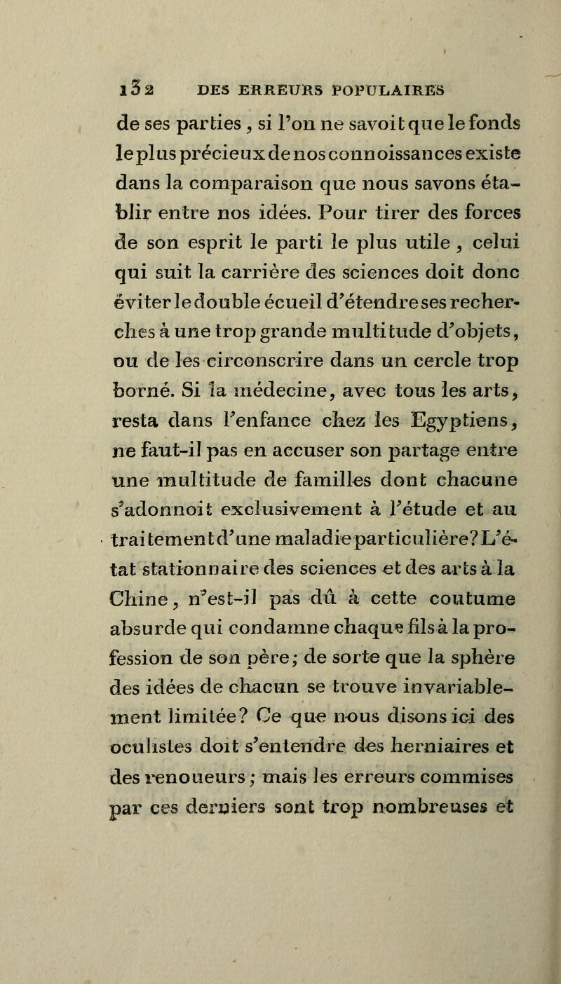 de ses parties , si l'on ne savoit que le fonds leplus précieux de nosconnoissances existe dans la comparaison que nous savons éta- blir entre nos idées. Pour tirer des forces de son esprit le parti le plus utile , celui qui suit la carrière des sciences doit donc éviter le double écueil d'étendre ses recher- ches à une trop grande multitude d'objets, ou de les circonscrire dans un cercle trop borné. Si la médecine, avec tous les arts, resta dans Fenfance chez les Egyptiens, ne faut-il pas en accuser son partage entre une multitude de familles dont chacune s'adonnoit exclusivement à l'étude et au traitement d'une maladie particulière? L'é- tat stationnaire des sciences et des arts à la Chine, n'est-il pas dû à cette coutume absurde qui condamne chaque fils à la pro- fession de son père; de sorte que la sphère des idées de chacun se trouve invariable- ment limitée? Ce que nous disons ici des oculistes doit s'entendre des herniaires et desrenoueurs; mais les erreurs commises par ces derniers sont trop nombreuses et